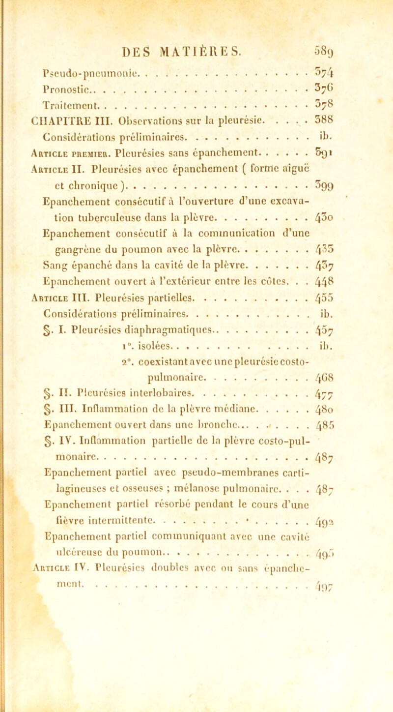 Pseudo-pneumonie ^74 Pronostic ^7^ Traitement CHAPITRE III. Observations sur la pleurésie 588 Considérations préliminaires ib. Article premier. Pleurésies sans épanchement 5<ji Article II. Pleurésies avec épanchement ( forme aigue et chronique) 599 Epanchement consécutif à l’ouverture d’une excava- tion tuberculeuse dans la plèvre Epanchement consécutif à la communication d’une gangrène du poumon avec la plèvre 4^5 Sang épanché dans la cavité de la plèvre 4^7 Epanchement ouvert à l’extérieur entre les côtes. . . 448 Article III. Pleurésies partielles 4^5 Considérations préliminaires ib. 5- I. Pleurésies diaphragmatiques 4^7 i°. isolées ib. 9.0. coexistant avec une pleurésie costo- pulmonaire 4^8 §. II. Pleurésies interlobaires 477 §. III. Inflammation de la plèvre médiane 480 Epanchement ouvert dans une bronche ». . . . 485 §. IV. Inflammation partielle de la plèvre costo-pul- monairc 487 Epanchement partiel avec pseudo-membranes carti- lagineuses et osseuses ; mélanose pulmonaire. . . . 487 Epanchement partiel résorbé pendant le cours d’une fièvre intermittente • 49a Epanchement partiel communiquant avec une cavité ulcéreuse du poumon 40,5
