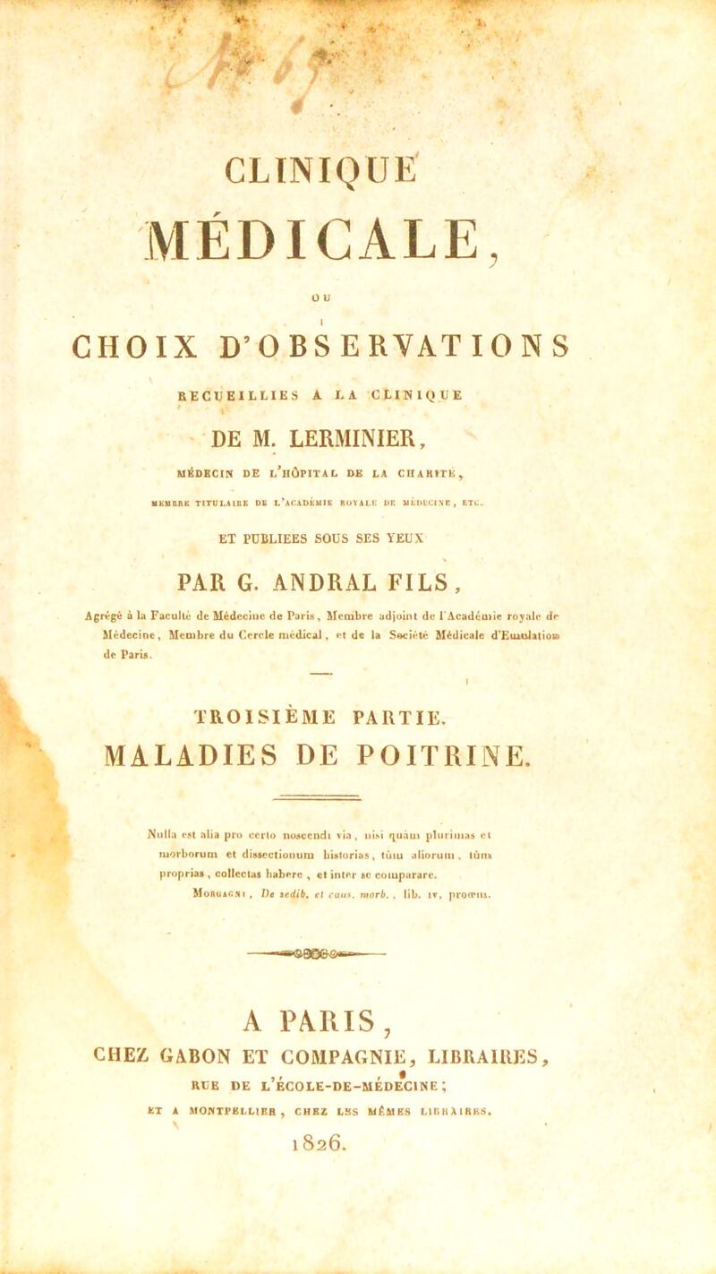 MÉDICALE, O b CHOIX D’OBSERVATIONS RECUEILLIES A LA CLINIQUE 1 i DE M. LERMINIER, MEDECIN DE l’iIÔPITAL DE LA CHARITE, UKUBUE TITUIAIBE DK l'académie BOYALH DE UÉIIECI.YB, ETC. ET PUBLIEES SOUS SES YEUX PAR G. ANDRAL FILS, Agrégé à la Faculté de Médecine de Paris, Membre adjoint de l'Académie royale de Médecine, Membre du Cercle médical, et de la Société Médicale d'Euiulatioa de Paris. I TROISIÈME PARTIE. MALADIES DE POITRINE. Nulla est alia pro ccrlo nosccndi via, nisi quant plurimas et inorborum et disscctionum bistorias, tùm aliorum , tùm proprias , collectas haberc , et inter sc coinparare. Moïiuac.ni , T)ê aedib. et caus. tuorb. . lib. iv, prooMu. ——«c&QoeN&s—— A PARIS, CHEZ GABON ET COMPAGNIE, LIBRAIRES, RUE DE L ECOLE-DE-MEDECINE; BT A MONTPELLIER , CHEZ LES MÊMES LIGIIAIRKS.