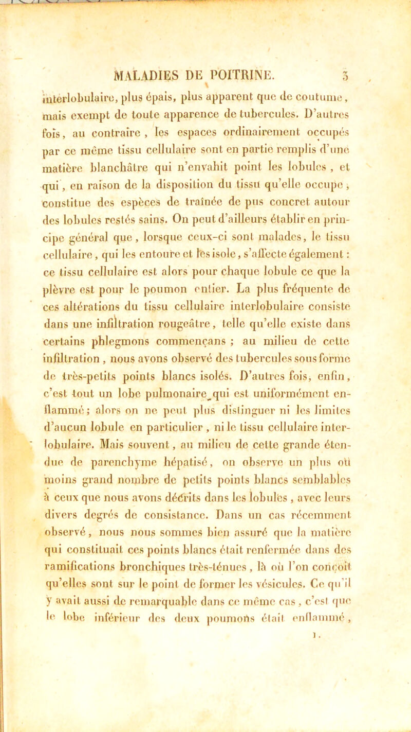 \ iuterlobulairc, plus épais, plus apparent que de coutume, mais exempt de toute apparence de tubercules. D’autres fois, au contraire, les espaces ordinairement occupés par ce même tissu cellulaire sont en partie remplis d’une matière blanchâtre qui n’envahit point les lobules , et qui, en raison de la disposition du tissu qu’elle occupe , constitue des espèces de traînée de pus concret autour des lobules restés sains. On peut d’ailleurs établir en prin- cipe général que, lorsque ceux-ci sont malades, le tissu cellulaire, qui les entoure et tes isole, s’affecte également : ce tissu cellulaire est alors pour chaque lobule ce que la plèvre est pour 1c poumon entier. La plus fréquente de ces altérations du tissu cellulaire interlobulaire consiste dans une infiltration rougeâtre, telle qu’elle existe dans certains phlegmons commençans ; au milieu de cette infiltration , nous avons observé des tubercules sous forme de très-petits points blancs isolés. D’autres fois, enfin, c’est tout un lobe pulmonaire^qui est uniformément en- flammé; alors on ne peut plus distinguer ni les limites d’aucun lobule en particulier , ni 1e tissu cellulaire inter- lobulaire. Mais souvent, au milieu de celle grande éten- due de parenchyme hépatisé, on observe un plus ott moins grand nombre de petits points blancs semblables à ceux que nous avons décrits dans tes lobules , avec leurs divers degrés de consistance. Dans un cas récemment observé, nous nous sommes bien assuré que la matière qui constituait ces points blancs était renfermée dans des ramifications bronchiques très-ténues, lh où l’on conçoit qu’elles sont sur le point de former les vésicules. Ce qu’il ÿ avait aussi de remarquable dans ce même cas, c’est que le lobe inférieur des deux poumorts était enflammé,