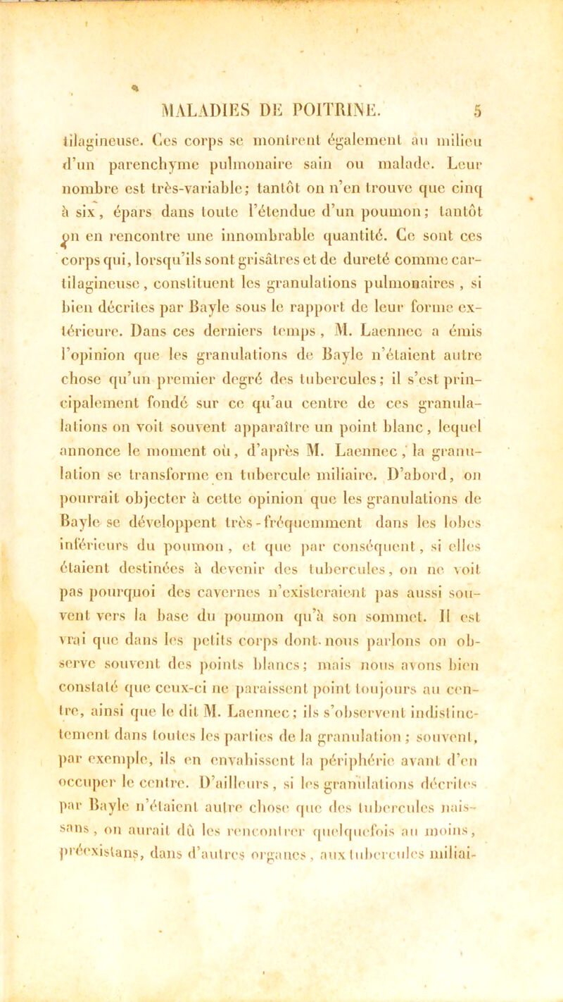 * tilagineuse. Ces corps sc monlrenl également au milieu d’un parenchyme pulmonaire sain ou malade. Leur nombre est très-variable; tantôt on n’en trouve que cinq à six, épars dans toute l’étendue d’un poumon ; tantôt en rencontre une innombrable quantité. Ce sont ces corps qui, lorsqu’ils sont grisâtres et de dureté comme car- tilagineuse , constituent les granulations pulmonaires , si bien décrites par Bayle sous le rapport de leur forme ex- térieure. Dans ces derniers temps, M. Laenncc a émis l’opinion que les granulations de Bayle n’étaient autre chose qu’un premier degré des tubercules; il s’est prin- cipalement fondé sur ce qu’au centre de ces granula- lalions on voit souvent apparaître un point blanc, lequel annonce le moment où, d’après M. Laenncc ,' la granu- lation sc transforme en tubercule miliaire. D’abord, on pourrait objecter à cette opinion que les granulations de Bayle se développent très-fréquemment dans les lobes infé rieurs du poumon , et que par conséquent, si elles étaient destinées à devenir des tubercules, on ne voit pas pourquoi des cavernes n’existeraient pas aussi sou- vent vers la base du poumon qu’à son sommet. 11 est vrai que dans les petits corps dont.nous parlons on ob- serve souvent des points blancs; mais nous avons bien constaté que ceux-ci ne paraissent point toujours au cen- tre, ainsi que le dit M. Laennec; ils s’observent indistinc- tement dans toutes les parties delà granulation ; souvent, par exemple, ils en envahissent la périphérie avant d’en occuper le centre. D’ailleurs, si les granulations décrites par Bayle n’étaient autre chose que des tubercules nais- sans, on aurait dû les rencontrer quelquefois au moins, préexistans, dans d’autres organes, aux tubercules miliai-