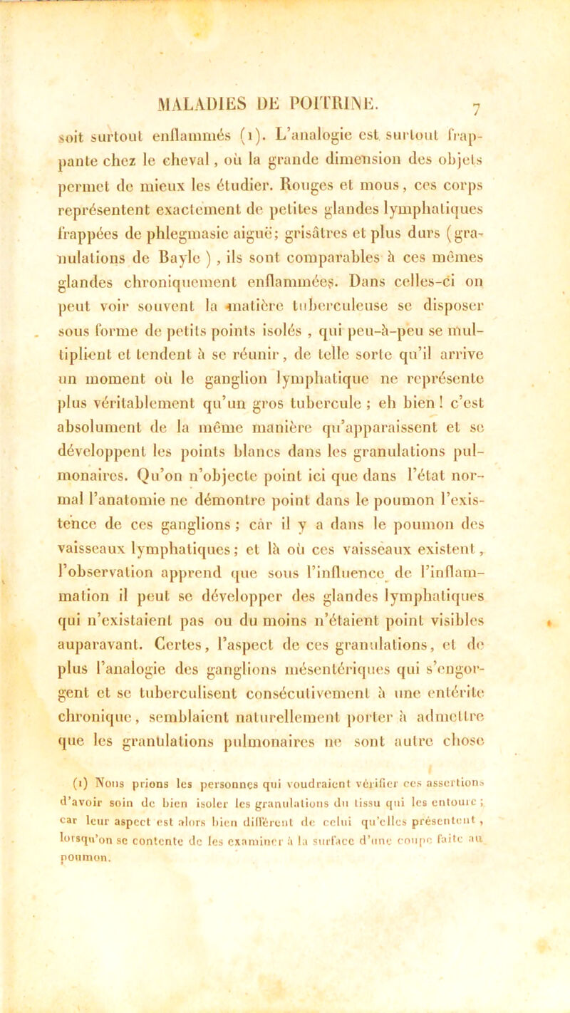 soit surtout enflammés (1). L’analogie est surtout frap- pante chez le cheval, où la grande dimension des objets permet de mieux les étudier. Rouges et mous, ces corps représentent exactement de petites glandes lymphatiques frappées de phlegmasic aiguë; grisâtres et plus durs (gra- nulations de Bayle ) , ils sont comparables à ces mêmes glandes chroniquement enflammées. Dans celles-ci on peut voir souvent la «matière tuberculeuse se disposer sous forme de petits points isolés , qui peu-à-peu se mul- tiplient et tendent à se réunir, de telle sorte qu’il arrive un moment où le ganglion lymphatique ne représente plus véritablement qu’un gros tubercule; eh bien! c’est absolument de la même manière qu’apparaissent et se développent les points blancs dans les granulations pul- monaires. Qu’on n’objecte point ici que dans l’état nor- mal l’anatomie ne démontre point dans le poumon l’exis- tence de ces ganglions ; car il y a dans le poumon des vaisseaux lymphatiques; et là où ces vaisseaux existent , l’observation apprend que sous l’influence de l’inflam- mation il peut se développer des glandes lymphatiques qui n’existaient pas ou du moins n’étaient point visibles auparavant. Certes, l’aspect de ces granulations, et de plus l’analogie des ganglions mésentériques qui s’engor- gent et se tuberculisent consécutivement à une entérite chronique, semblaient naturellement porter à admettre que les granulations pulmonaires ne sont autre chose (1) Nous prions les personnes qui voudraient vérifier ces assertion» d’avoir soin de bien isoler les granulations du tissu qui les entoure ; car leur aspect est alors bien différent de celui qu’elles présentent , lorsqu’on se contente de les examiner à la surface d’une coupe faite au poumon.