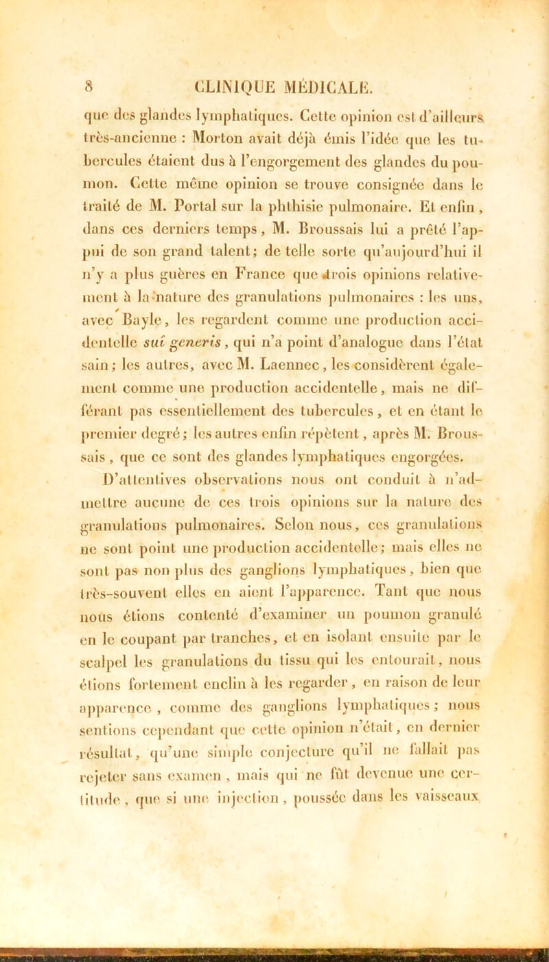 que des glandes lymphatiques. Cette opinion est d’ailleurs très-ancienne : Morton avait déjà émis l’idée que les tu- bercules étaient dus à l’engorgement des glandes du pou- mon. Celle même opinion se trouve consignée dans le traité de M. Portai sur la phthisie pulmonaire. Et enfin , dans ces derniers temps, M. Broussais lui a prêté l’ap- pui de son grand talent; detclle sorte qu’aujourd’hui il n’y a plus guères en France que «trois opinions relative- ment à la-nature des granulations pulmonaires : les uns, avec Bayle, les regardent comme une production acci- dentelle sut generis, qui n’a point d’analogue dans l’état sain; les autres, avec M. Lacnnec, les considèrent égale- ment comme une production accidentelle, mais ne dif- férant pas essentiellement des tubercules, et en étant le premier degré; les autres enfin répètent, après M. Brous- sais , que ce sont des glandes lymphatiques engorgées. D’attentives observations nous ont conduit à n’ad- mettre aucune de ces trois opinions sur la nature des granulations pulmonaires. Selon nous, ces granulations ne sont point une production accidentelle; mais elles ne sont pas non plus des ganglions lymphatiques, bien que très-souvent elles en aient l’apparence. Tant que nous nous étions contenté d’examiner un poumon granulé en le coupant par tranches, et en isolant ensuite par le scalpel les granulations du tissu qui les entourait, nous étions fortement enclin à les regarder , en raison de leur apparence , comme des ganglions lymphatiques ; nous sentions cependant que cette opinion n était, en dernier résultat, qu’une simple conjecture qu’il ne iallail pas rejeter sans examen , mais qui ne fût devenue une cer- titude, que si une injection, poussée dans les vaisseaux
