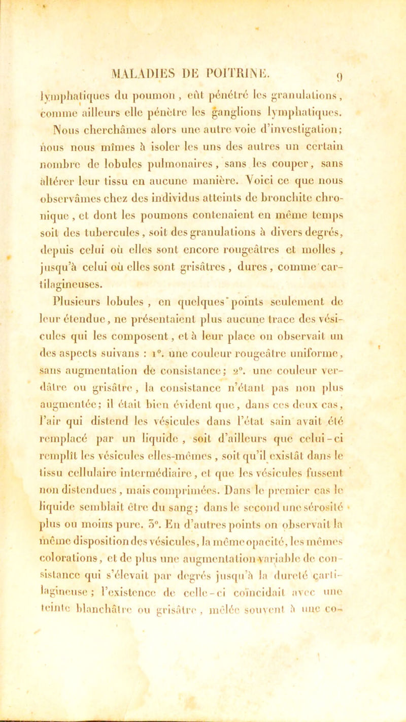 lymphatiques du poumon, eut pénétré les granulations, comme ailleurs elle pénètre les ganglions lymphatiques. Nous cherchâmes alors une autre voie d’investigation; nous nous mîmes h isoler les uns des autres un certain nombre de lobules pulmonaires, sans les couper, sans altérer leur tissu en aucune manière. Voici ce que nous observâmes chez des individus atteints de bronchite chro- nique , et dont les poumons contenaient en même temps soit des tubercules, soit des granulations à divers degrés, depuis celui où elles sont encore rougeâtres et molles , jusqu’à celui où elles sont grisâtres, dures, comme car- tilagineuses. Plusieurs lobules , en quelques’points seulement de leur étendue, ne présentaient plus aucune trace des vési- cules qui les composent, et à leur place on observait un des aspects suivans : i°. une couleur rougeâtre uniforme, sans augmentation de consistance; a0. une couleur ver- dâtre ou grisâtre, la consistance n’étant pas non plus augmentée; il était bien évident que, dans ces deux cas, l’air qui distend les vésicules dans l’état sain avait été remplacé par un liquide, soit d’ailleurs que celui-ci remplît les vésicules elles-mêmes , soit qu’il existât dans le tissu cellulaire intermédiaire, et que les vésicules fussent non distendues , mais comprimées. Dans le premier cas le liquide semblait être du sang; dans le second une sérosité • plus ou moins pure. 5°. En d’autres points on observait la même disposition des vésicules, la mêmeopacité, les mêmes colorations, et de plus une augmentation variable de cou sistance qui s’élevait par degrés jusqu’à la dureté carti- lagineuse ; l’existence de celle-ci coïncidait avec une teinte blanchâtre ou grisâtre , mêlée souvent à une co~