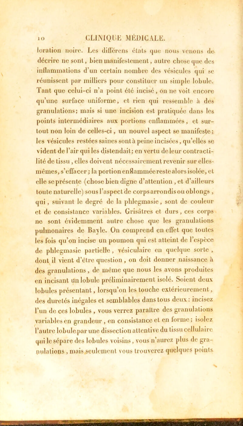 loration noire. Les différons étais (jue nous venons do décrire ne sont, bien manifestement, autre chose nue des inflammations d’un certain nombre des vésicules qui se réunissent par milliers pour constituer un simple lobule. Tant que celui-ci n’a point été incisé, on ne voit encore qu’une surface uniforme, et rien qui ressemble à des granulations; mais si une incision est pratiquée dans les points intermédiaires aux portions enflammées, et sur- tout non loin de celles-ci, un nouvel aspect se manifeste; les vésicules restées saines sont à peine incisées, qu’elles se vident de l’air qui les distendait; en vertu dcleur contracti- lité de tissu, elles doivent nécessairement revenir sur elles- mêmes, s’effacer ; la portion enflammée reste alors isolée, et elle se présente {chose bien digne d’attention , et d’ailleurs toute naturelle) sous l’aspect de corps arrondis ou oblongs , qui, suivant le degré de la phlegmasie, sont de couleur et de consistance variables. Grisâtres et durs, ces corps ne sont évidemment autre chose que les granulations pulmonaires de Bayle. On comprend en eflet que toutes les fois qu’on incise un poumon qui est atteint de l’espèce de phlegmasie partielle, vésiculaire en quelque sorte , dont il vient d’être question , on doit donner naissance à des granulations, de même que nous les avons produites en incisant un lobule préliminairement isolé. Soient deux lobules présentant, lorsqu’on les touche extérieurement, des duretés inégales et semblables dans tous deux : incisez l’un de ces lobules , vous verrez paraître des granulations variables en grandeur , en consistance et en forme; isolez l’autre lobule par une dissection attentive du tissu cellulaire qui le sépare des lobules voisins, vous n’aurez plus de gra- nulations , mais seulement vous trouverez quelques points