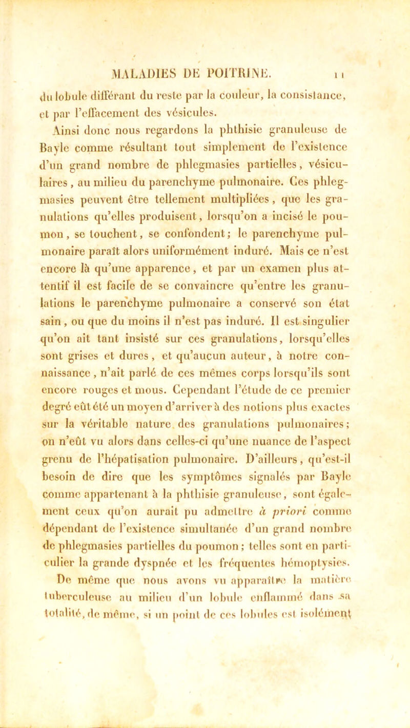 du lobule différant du reste par la couleur, la consistance, et par l’ellacement des vésicules. Ainsi donc nous regardons la phthisie granuleuse de Bayle comme résultant tout simplement de l’existence d’un grand nombre de phlegmasies. partielles, vésicu- laires , au milieu du parenchyme pulmonaire. Ces phleg- masies peuvent êtro tellement multipliées, que les gra- nulations qu’elles produisent, lorsqu’on a incisé le pou- mon, se louchent, se confondent; le parenchyme pul- monaire paraît alors uniformément induré. Mais ce n’est encore là qu’une apparence, et par un examen plus at- tentif il est fâche de se convaincre qu’entre les granu- lations le parenchyme pulmonaire a conservé son état sain , ou que du moins il n’est pas induré. Il est singulier qu’on ait tant insisté sur ces granulations, lorsqu’elles sont grises et dures, et qu’aucun auteur, à notre con- naissance , n’ait parlé de ces mêmes corps lorsqu’ils sont encore rouges et mous. Cependant l’étude de ce premier degré eût été un moyen d’arriver à des notions plus exactes sur la véritable nature des granulations pulmonaires; on n’eût vu alors dans celles-ci qu’une nuance de l’aspect grenu de l’hépatisalion pulmonaire. D’ailleurs, qu’est-il besoin de dire que les symptômes signalés par Bayle comme appartenant à la phthisie granuleuse, sont égale- ment ceux qu’on aurait pu admettre à priori comme dépendant de l’existence simultanée d’un grand nombre de phlegmasies partielles du poumon ; telles sont en parti- culier la grande dyspnée et les fréquentes hémoptysies. De même que nous avons vu apparaître la matière tuberculeuse au milieu d’un lobule enflammé dans -sa totalité, de même, si un point de ces lobules est isolément
