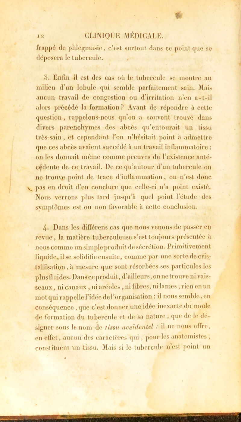 JVapp6 de phlcgmasic, c’est surtout dans ce point que sr; déposera le tubercule. 3. Enfin il est des cas où le tubercule sc montre au milieu d’un lobule qui semble parfaitement sain. Mais aucun travail de congestion ou d’irritation n’en a-t-il alors précédé la formation? Avant de répondre à celte question, rappelons-nous qu’on a souvent trouvé dans divers parenchymes des abcès qu’entourait un tissu très-sain, et cependant l’on n’hésitait point à admettre que ces abcès avaient succédé à un travail inflammatoire; on les donnait même comme preuves de l’existence anté- cédente de ce travail. De ce qu’autour d’un tubercule on ne trouyp point de trace d’inflammation, on n’est donc pas en droit d’en conclure que celle-ci n’a point existé. Nous verrons plus tard jusqu’à quel point l’étude des symptômes est ou non favorable à celle conclusion. 4- Dans les différons cas que nous venons de passer en revue, la matière tuberculeuse s’est toujours présentée à nous comme un simple produit de sécrétion. Primitivement liquide, il se solidiheensuilc, comme par une sorte de cris- tallisation , à mesure que sont résorbées ses particules les plus fluides. Dans ce produit, d’ailleurs,on ne trouve ni vais- seaux , ni canaux, ni aréoles , ni libres, ni lames , rien en un mot qui rappelle l’idée de l’organisation ; il nous semble,en conséquence , que c’est donner une idée inexacte du mode de formation du tubercule cl de sa nature , que de le dé- signer sous le nom de tissu accidentel : il ne nous offre, en effet, aucun des caractères qui, pour les anatomistes , constituent un tissu. Mais si le tubercule n’est point un