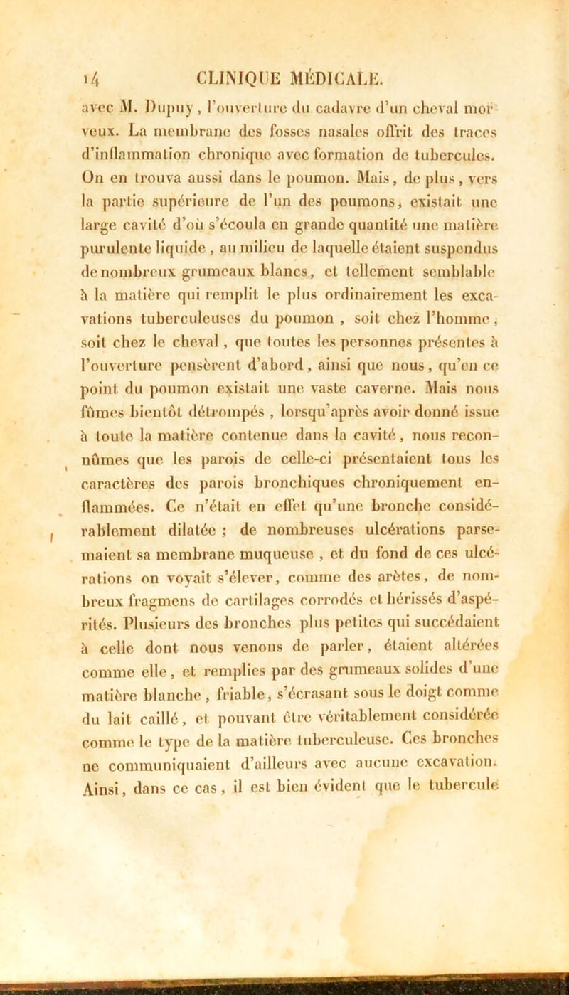 avec M. Dupuy, l’ouverture du cadavre d’un cheval mor veux. La membrane des fosses nasales offrit des traces d'inflammation chronique avec formation de tubercules. On en trouva aussi dans le poumon. Mais, de plus, vers la partie supérieure de l’un des poumons, existait une large cavité d’où s’écoula en grande quantité une matière purulente liquide , au milieu de laquelle étaient suspendus de nombreux grumeaux blancs, et tellement semblable h la matière qui remplit le plus ordinairement les exca- vations tuberculeuses du poumon , soit chez l’homme ; soit chez le cheval , que toutes les personnes présentes ii l’ouverture pensèrent d’abord, ainsi que nous, qu’en ce point du poumon existait une vaste caverne. Mais nous fûmes bientôt détrompés , lorsqu’après avoir donné issue h toute la matière contenue dans la cavité, nous recon- nûmes que les parois de celle-ci présentaient tous les caractères des parois bronchiques chroniquement en- flammées. Ce n’était en effet qu’une bronche considé- rablement dilatée ; de nombreuses ulcérations parse- maient sa membrane muqueuse , et du fond de ces ulcé- rations on voyait s’élever, comme des arêtes, de nom- breux fragmens de cartilages corrodés et hérissés d’aspé- rités. Plusieurs des bronches plus petites qui succédaient à celle dont nous venons de parler, étaient altérées comme elle, et remplies par des grumeaux solides d’une matière blanche , friable, s’écrasant sous le doigt comme du lait caillé, et pouvant être véritablement considérée comme le type de la matière tuberculeuse. Ces bronches ne communiquaient d’ailleurs avec aucune excavation. Ainsi, dans ce cas, il est bien évident que le tubercule