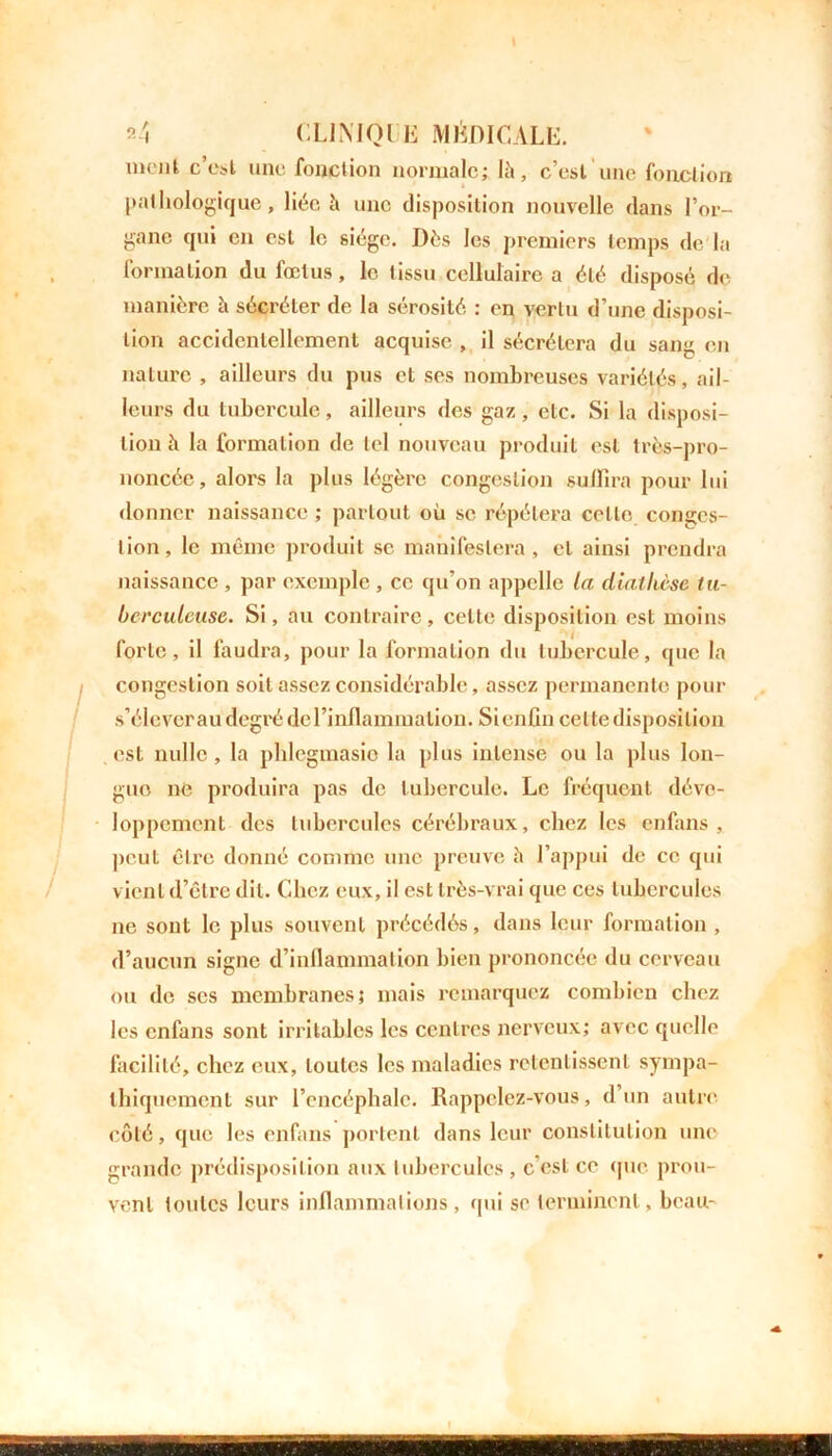 ment c’est une fonction normale; lit, c’est une fonction pathologique, liée it une disposition nouvelle dans l’or- gane qui en est le siège. Dès les premiers temps de la formation du fœtus, le tissu cellulaire a été disposé de manière it sécréter de la sérosité : en vertu d’une disposi- tion accidentellement acquise , il sécrétera du sang en nature , ailleurs du pus et ses nombreuses variétés, ail- leurs du tubercule, ailleurs des gaz, etc. Si la disposi- tion è la formation de tel nouveau produit est très-pro- noncée, alors la plus légère congestion suffira pour lui donner naissance ; partout où se répétera cello conges- tion, le même produit se manifestera, et ainsi prendra naissance , par exemple , ce qu’on appelle la diallièse tu- berculeuse. Si, au contraire, celte disposition est moins forte, il faudra, pour la formation du tubercule, que la congestion soit assez considérable, assez permanente pour s’éleverau degré del’inflammalion. Si enfin cette disposition est nulle, la plilegmasio la plus intense ou la plus lon- gue ne produira pas de tubercule. Le fréquent déve- loppement des tubercules cérébraux, chez les enlans , peut être donné comme une preuve h l’appui de ce qui vient d’être dit. Chez eux, il est très-vrai que ces tubercules ne sont le plus souvent précédés, dans leur formation , d’aucun signe d’inflammation bien prononcée du cerveau ou de scs membranes; mais remarquez combien chez les enfans sont irritables les centres nerveux; avec quelle facilité, chez eux, toutes les maladies retentissent sympa- thiquement sur l’encéphale. Rappelez-vous, d un autre côté, que les enfans portent dans leur constitution une grande prédisposition aux tubercules , c’est ce que prou- vent toutes leurs inflammations, qui se terminent, beau-