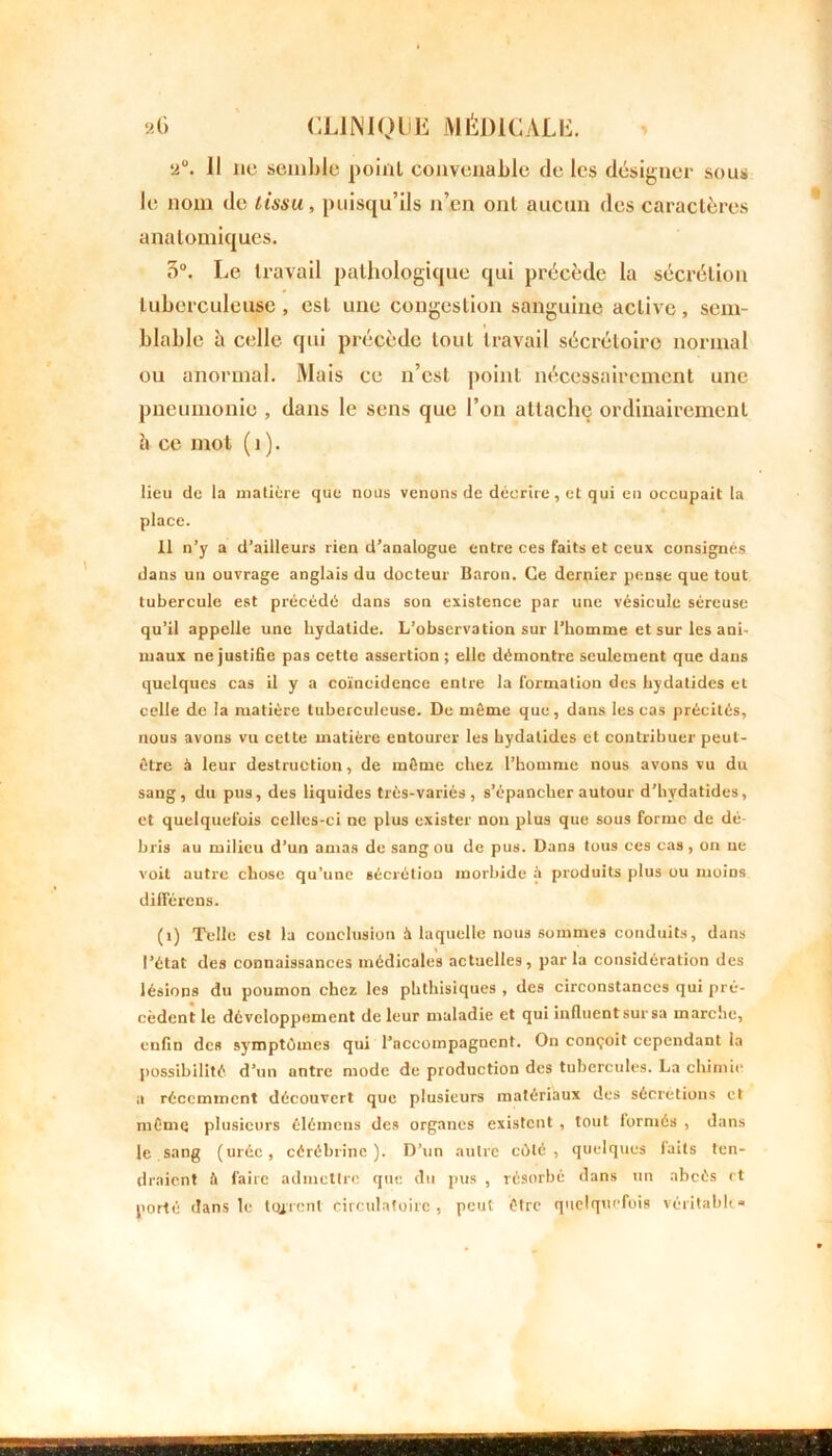 2°. 11 lie semble point convenable de les désigner sous le nom de tissu, puisqu’ils n’en ont aucun des caractères anatomiques. o°. Le travail pathologique qui précède la sécrétion tuberculeuse , est une congestion sanguine active, sem- blable à celle qui précède tout travail sécrétoire normal ou anormal. Mais ce n’est point nécessairement une pneumonie , dans le sens que l’on attache ordinairement à ce mot ( î ). lieu de la matière que nous venons de décrire, et qui en occupait la place. 11 n’y a d’ailleurs rien d’analogue entre ces faits et ceux consignés dans un ouvrage anglais du docteur Baron. Ce dernier pense que tout tubercule est précédé dans son existence par une vésicule séreuse qu’il appelle une hydatide. L’observation sur l’homme et sur les ani- maux ne justifie pas cette assertion; elle démontre seulement que dans quelques cas il y a coïncidence entre la formation des hydatides et celle de la matière tuberculeuse. De même que, dans les cas précités, nous avons vu cette matière entourer les hydatides et contribuer peut- être à leur destruction, de même chez l’homme nous avons vu du sang, du pus, des liquides très-variés , s’épancher autour d’hydatides, et quelquefois celles-ci ne plus exister non plus que sous forme de dé- bris au milieu d’un amas de sang ou de pus. Dans tous ces cas, on ne voit autre chose qu’une sécrétion morbide à produits plus ou moins différons. (î) Telle est la conclusion à laquelle nous sommes conduits, dans l’état des connaissances médicales actuelles, par la considération des lésions du poumon chez les phthisiques , des circonstances qui pré- cèdent le développement de leur maladie et qui influent sur sa marche, enfin des symptômes qui l’accompagnent. On conçoit cependant la possibilité d’un antre mode de production des tubercules. La chimie a récemment découvert que plusieurs matériaux des sécrétions et même plusieurs élémens des organes existent , tout formés , dans le sang (urée, cérébrine ). D’un autre côté, quelques laits ten- draient à faire admettre que du pus , résorbé dans un abcès rt porté dans le teurent circulatoire , peut être quelquefois véritable»