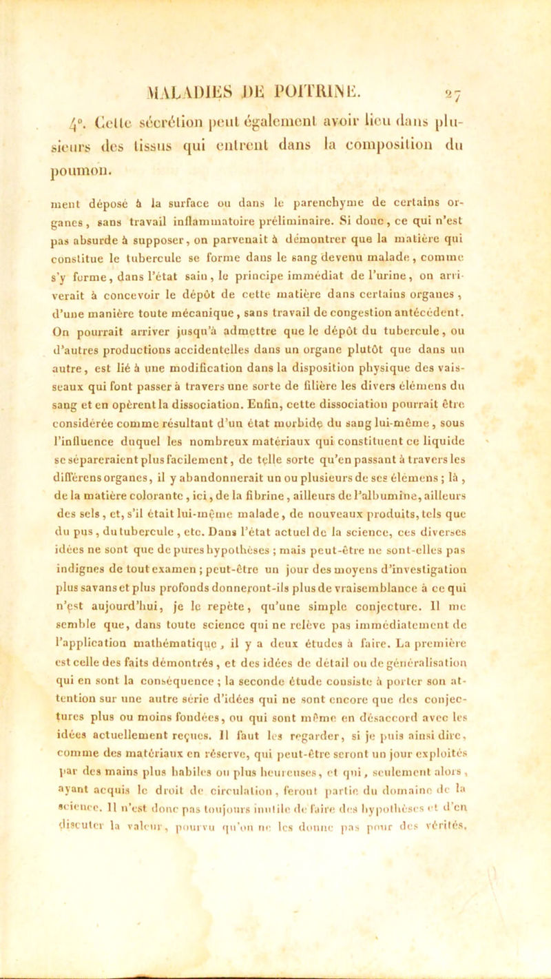 4°. Celle sùcrtMio» peul égalcmenl avoir lieu dans plu- sieurs des lissus qui entrent dans la composition du poumon. ment déposé à la surface ou dans le parenchyme de certains or- ganes, sans travail inflammatoire préliminaire. Si donc, ce qui n’est pas absurde à supposer, on parvenait à démontrer que la matière qui constitue le tubercule se forme dans le sang devenu malade, comme s’y forme, dans l’état sain, le principe immédiat de l’urine, on arri- verait à concevoir le dépût de cette matière dans certains organes , d’une manière toute mécanique, sans travail de congestion antécédent. On pourrait arriver jusqu’à admettre que le dépût du tubercule, ou d’autres productions accidentelles dans un organe plutût que dans un autre, est lié à une modification dans la disposition physique des vais- seaux qui font passera travers une sorte de filière les divers élémens du sang et en opèrent la dissociation. Enfin, cette dissociation pourrait être considérée comme résultant d’un état morbide du sang lui-même , sous l’inlluence duquel les nombreux matériaux qui constituent ce liquide sc sépareraient plus facilement, de tçlle sorte qu’en passant à travers les différons organes, il y abandonnerait un ou plusieurs de scs élémens; là, de la matière colorante, ici, de la fibrine , ailleurs de l’albumine, ailleurs des sels, et,s’il étaitlui-m^me malade, de nouveaux produits,tels que du pus , du tubercule , etc. Dans l’état actuel de la science, ces diverses idées ne sont que de pures hypothèses ; mais peut-être ne sont-elles pas indignes de tout examen ; peut-être un jour des moyens d’investigation plus savans et plus profonds donneront-ils plus de vraisemblance à ce qui n’çst aujourd’hui, je le repète, qu’une simple conjecture. 11 me semble que, dans toute science qui ne relève pas immédiatement de l’application mathématique, il y a deux études à faire. La première est celle des faits démontrés , et des idées de détail ou de généralisation qui en sont la conséquence ; la seconde étude cousiste à porter son at- tention sur une autre série d’idées qui ne sont encore que des conjec- tures plus ou moins fondées, ou qui sont même en désaccord avec les idées actuellement reçues. 11 faut les regarder, si je puis ainsi dire, comme des matériaux en réserve, qui peut-être seront un jour exploités par des mains plus habiles ou plus heureuses, et qui, seulement alors , ayant acquis le droit de circulation, feront partie du domaine de la science. 11 n’est donc pas toujours inutile de faire des hypothèses et d eu discuter la valeur, pourvu qu’on ne les donne pas pour des vérités.