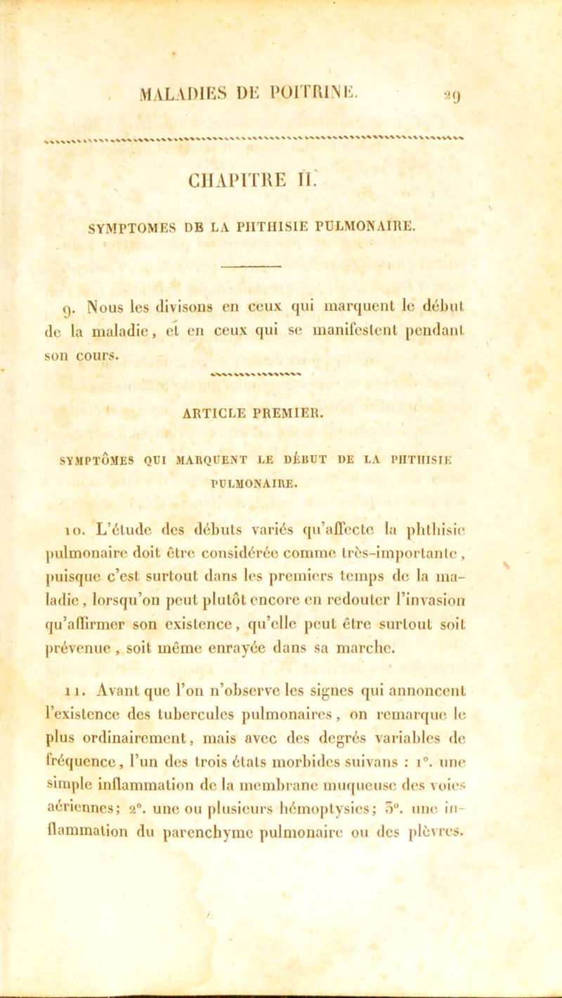2 9 CHAPITRE II. SYMPTOMES DE LA PHTHISIE PULMONAIRE. (j. Nous les divisons en ceux qui marquent le début de la maladie, et en ceux qui se manifestent pendant son cours. ARTICLE PREMIER. SYMPTÔMES QUI MARQUENT LE DÉBUT DE LA PHTHISIE PULMONAIRE. 10. L’étude des débuts variés qu’affecte la phthisie pulmonaire doit être considérée comme très-importante , puisque c’est surtout dans les premiers temps de la ma- ladie, lorsqu’on peut plutôt encore en redouter l’invasion qu’affirmer son existence, qu’elle peut être surtout soiL prévenue, soit même enrayée dans sa marche. 11. Avant que l’on n’observe les signes qui annoncent l’existence des tubercules pulmonaires, on remarque le plus ordinairement, mais avec des degrés variables de fréquence, l’un des trois états morbides suivans : i°. une simple inflammation de la membrane muqueuse des voies aériennes; 2°. une ou plusieurs hémoptysies; 5°. une in- flammation du parenchyme pulmonaire ou des plèvres.