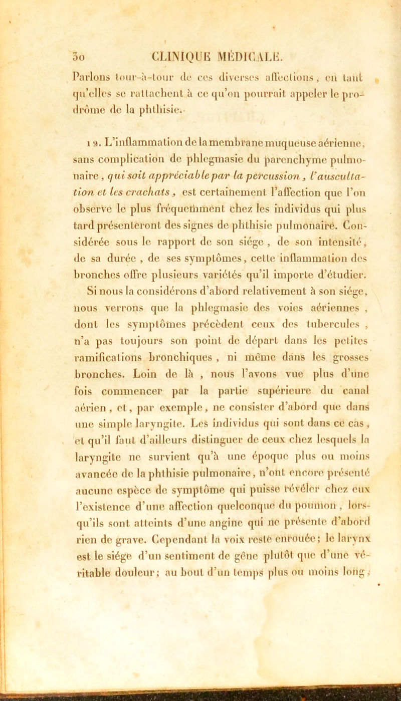 Parlons lour-à-tour do ccs diverses affections, en laid qu’elles se rallachent à ce qu’on pourrait appeler le pro- drome de la phthisie.- 12. L’inflammation de la membrane muqueuse aérienne, sans complication de phlegmasie du parenchyme pulmo- naire, qui soit appréciable par la percussion, l’ausculta- tion et les crachats, est certainement l’affection que l’on observe le plus fréquethmènt chez les individus qui plus lard présenteront des signes de phthisie pulmonaire. Con- sidérée sous le rapport de son siège, de son intensité, de sa durée , de ses symptômes, celle inflammation des bronches offre plusieurs variétés qu’il importe d’étudier. Si nous la considérons d’abord relativement à son siège, nous verrons que la phlegmasie des voies aériennes , dont les symptômes précèdent ceux des tubercules , n’a pas toujours son point de départ dans les petites ramifications bronchiques , ni mémo dans les grosses bronches. Loin de là , nous l’avons vue plus d’une fois commencer par la partie supérieure du canal aérien , et, par exemple, ne consister d’abord que dans une simple laryngite. Les individus qui sont dans ce cas, et qu’il finit d’ailleurs distinguer de ceux chez lesquels la laryngite ne survient qu’à une époque plus ou moins avancée de la phthisie pulmonaire, n’ont encore présenté aucune espèce de symptôme qui puisse révéler chez eux l’existence d’une affection quelconque du poumon , lors- qu’ils sont atteints d’une angine qui ne présente d’abord rien de grave. Cependant la voix resté enrouée; le larynx est le siège d’un sentiment de gêne plutôt que d’une vé- ritable douleur; au bout d’un temps plus ou moins long,-