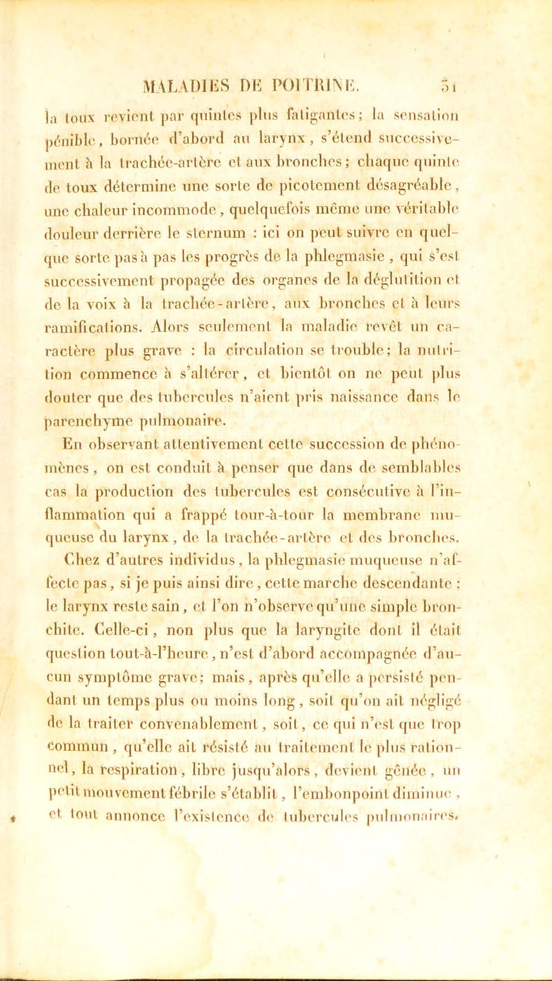 la toux revient par quintes plus fatigantes; la sensation pénible, bornée d’abord au larynx, s’étend successive- ment h la trachée-artère cl aux bronches; chaque quinte de toux détermine une sorte de picotement désagréable, une chaleur incommode, quelquefois même une véritable douleur derrière le sternum : ici on peut suivre en quel- que sorte pas à pas les progrès de la phlegmasic , qui s’esl successivement propagée des organes de la déglutition et de la voix h la trachée-artère, aux bronches et h leurs ramifications. Alors seulement la maladie revêt un ca- ractère plus grave : la circulation se trouble; la nutri- tion commence b s’altérer, et bientôt on ne peut plus douter que des tubercules n’aient pris naissance dans le parenchyme pulmonaire. En observant attentivement celle succession de phéno- mènes , on est conduit b penser que dans de semblables cas la production des tubercules est consécutive à l’in- flammation qui a frappé tour-b-tour la membrane mu- queuse du larynx, de la trachée-artère et des bronches. Chez d’autres individus, la phlegmasie muqueuse n’af- fecte pas, si je puis ainsi dire, cette marche descendante ; le larynx reste sain, et l’on n’observe qu’une simple bron- chite. Celle-ci, non plus que la laryngite dont il était question tout-b-l’heure, n’est d’abord accompagnée d’au- cun symptôme grave; mais, après qu’elle a persisté pen- dant un temps plus ou moins long, soit qu’on ait négligé de la traiter convenablement, soit, ce qui n’est que trop commun , qu’elle ail résisté au traitement le plus ration- nel, la respiration, libre jusqu’alors, devient gênée, un petit mouvement fébrile s’établit, l’embonpoint diminue , et tont annonce l’existence de tubercules pulmonaires# *