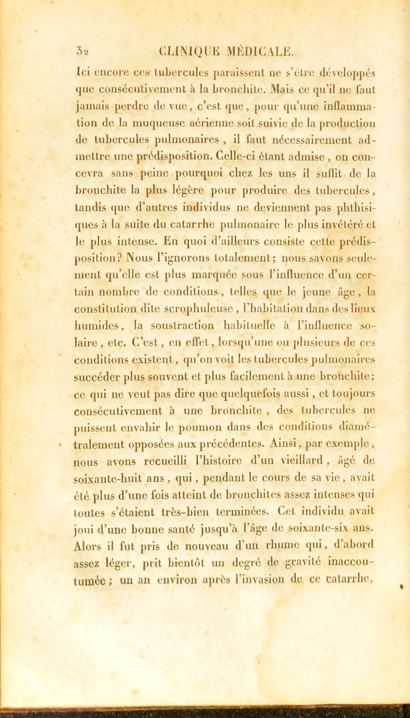 Ici encore ce# tubercules paraissent ne s’élre développés que consécutivement à la bronchite. Mais ce qu’il ne faut jamais perdre de vue, c’est que, pour qu’une inflamma- tion de la muqueuse aérienne soit suivie de la production de tubercules pulmonaires , il faut nécessairement ad- mettre une prédisposition. Celle-ci étant admise , on con- cevra sans peine pourquoi chez les uns il suffit de la bronchite la plus légère pour produire des tubercules, tandis que d’autres individus ne deviennent pas phthisi- ques b la suite du catarrhe pulmonaire le plus invétéré et le plus intense. En quoi d’ailleurs consiste celle prédis- position? Nous l’ignorons totalement; nous savons seule- ment qu’elle est plus marquée sous l’influence d’un cer- tain nombre de conditions, telles que le jeune âge, la constitution dite scrophuleuse , l’habitation dans des lieux humides, la soustraction habituelle à l’influence so- laire , etc. C’est, en effet, lorsqu’une ou plusieurs de ces conditions existent, qu’on voit les tubercules pulmonaires succéder plus souvent et plus facilement à une bronchite; ce qui ne veut pas dire que quelquefois aussi, et toujours consécutivement h une bronchite , des tubercules ne puissent envahir le poumon dans des conditions diamé- tralement opposées aux précédentes. Ainsi, par exemple, nous avons recueilli l’histoire d’un vieillard , âgé de soixante-huit ans , qui, pendant le cours de sa vie, avait été plus d’une fois atteint de bronchites assez intenses qui toutes s’étaient très-bien terminées. Cet individu avait joui d’une bonne santé jusqu’à l’âge de soixante-six ans. Alors il fut pris de nouveau d’un rhume qui, d’abord assez léger, prit bientôt un degré de gravité inaccou- tumée ; un an environ après l’invasion de ce catarrhe.