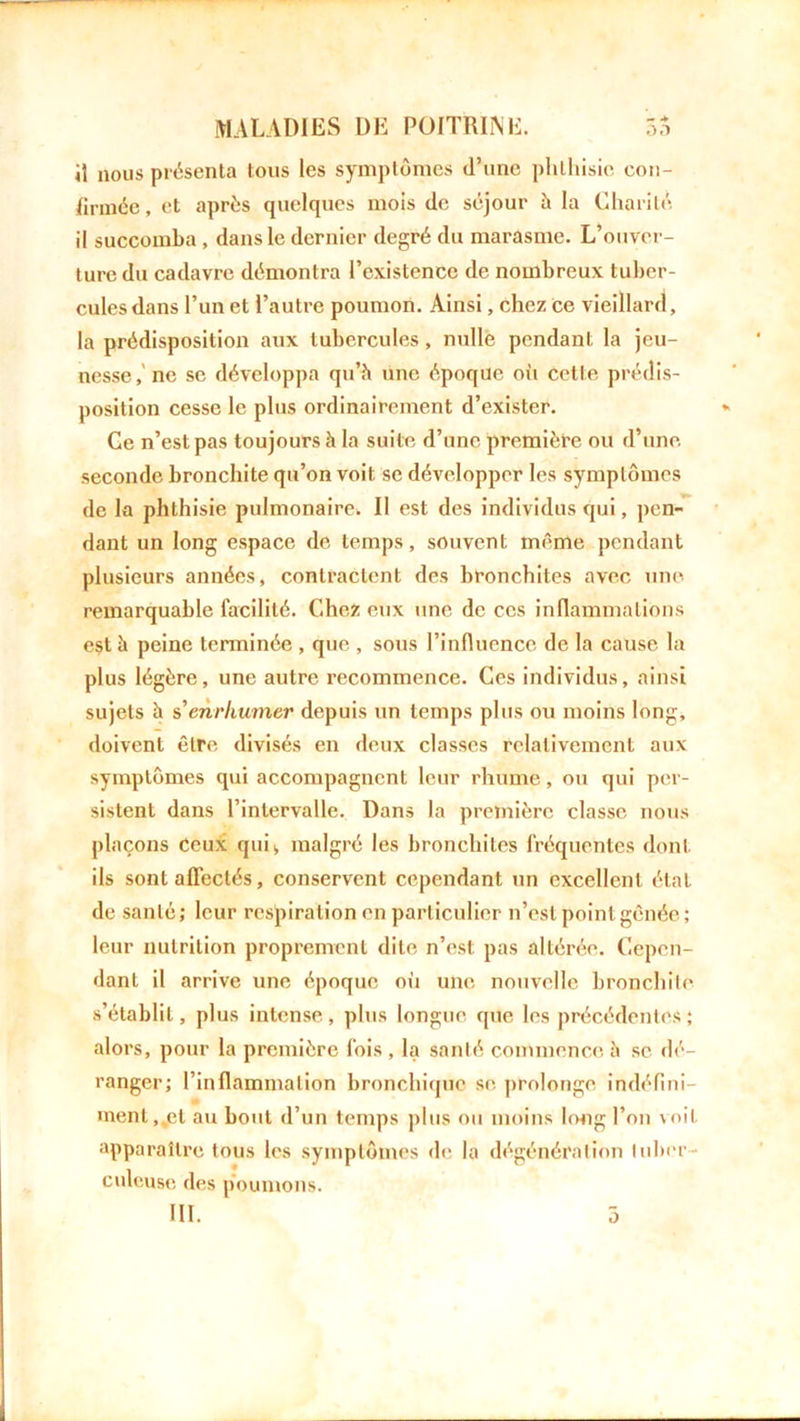 il nous présenta tous les symptômes d’une phthisie con- firmée, et après quelques mois de séjour à la Charité il succomba , dans le dernier degré du marasme. L’ouver- ture du cadavre démontra l’existence de nombreux tuber- cules dans l’un et l’autre poumon. Ainsi, chez Ce vieillard, la prédisposition aux tubercules, nulle pendant la jeu- nesse,'ne se développa qu’à une époque où cette prédis- position cesse le plus ordinairement d’exister. Ce n’est pas toujours à la suite d’une première ou d’une, seconde bronchite qu’on voit se développer les symptômes de la phthisie pulmonaire. Il est des individus qui, pen- dant un long espace de temps, souvent même pendant plusieurs années, contractent des bronchites avec une remarquable facilité. Chez eux une de ces inflammations eçt à peine terminée , que , sous l’influence de la cause la plus légère, une autre recommence. Ces individus, ainsi sujets à s'enrhumer depuis un temps plus ou moins long, doivent être divisés en deux classes relativement aux symptômes qui accompagnent leur rhume, ou qui per- sistent dans l’intervalle. Dans la première classe nous plaçons Ceux qui, malgré les bronchites fréquentes dont ils sont affectés, conservent cependant un excellent état de santé; leur respiration en particulier n’est point gênée; leur nutrition proprement dite n’est pas altérée. Cepen- dant il arrive une époque où une nouvelle bronchite s’établit, plus intense , plus longue que les précédentes ; alors, pour la première fois , la santé commence à se dé- ranger; l’inflammation bronchique se. prolonge indéfini- ment,^et au bout d’un temps plus ou moins long l’on voit apparaître tous les symptômes de la dégénéralion tuber- culeuse des poumons.