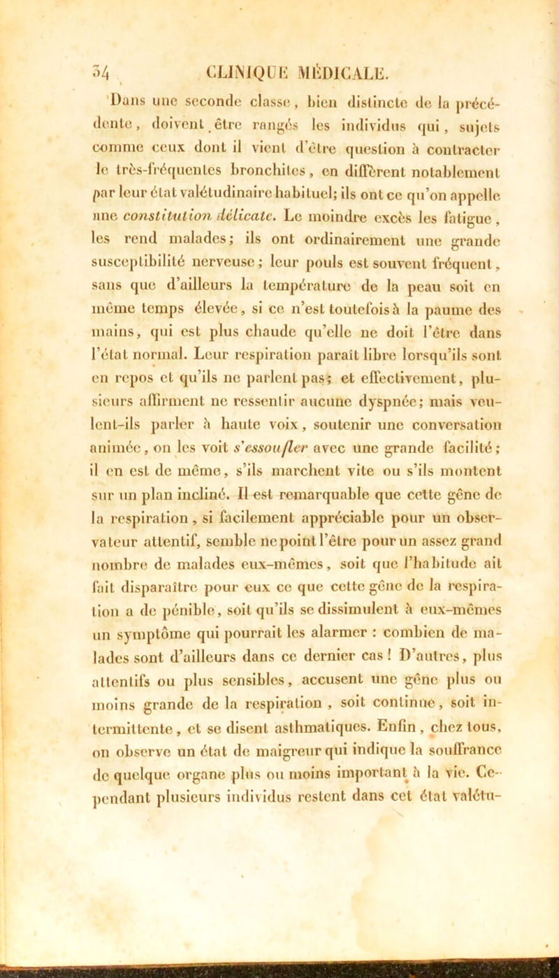 i Dans une seconde classe, bien distincte de la précé- dente, doivent être rangés les individus qui, sujets comme ceux dont il vient d’être question à contracter le très-fréquentes bronchites, en diffèrent notablement par leur état valétudinaire habituel; ils ont ce qu’on appelle une constitution délicate. Le moindre excès les Aitigue, les rend malades; Us ont ordinairement une grande susceptibilité nerveuse ; leur pouls est souvent fréquent, sans que d’ailleurs la température de la peau soit en même temps élevée, si ce n’est toutefois à la paume des mains, qui est plus chaude qu’elle ne doit l’être dans l’état normal. Leur respiration paraît libre lorsqu’ils sont en repos et qu’ils ne parlent pas; et effectivement, plu- sieurs affirment ne ressentir aucune dyspnée; mais veu- lent-ils parler h haute voix, soutenir une conversation animée, on les voit s'essoufler avec une grande facilité; il en est de même, s’ils marchent vite ou s’ils montent sur un plan incliné. Il est remarquable que cette gêne de la respiration, si facilement appréciable pour un obser- vateur attentif, semble ne point l’être pour un assez grand nombre de malades eux-mêmes, soit que l’habitude ait fait disparaître pour eux ce que cette gêne de la respira- tion a de pénible, soit qu’ils se dissimulent à eux-mêmes un symptôme qui pourrait les alarmer : combien de ma- lades sont d’ailleurs dans ce dernier cas! D’autres, plus attentifs ou plus sensibles, accusent une gêne plus ou moins grande de la respiration , soit continue, soit in- termittente, et se disent asthmatiques. Enfin, chez tous, on observe un état de maigreur qui indique la souffrance de quelque organe plus ou moins important h la vie. Ce- pendant plusieurs individus restent dans cet état valétu-