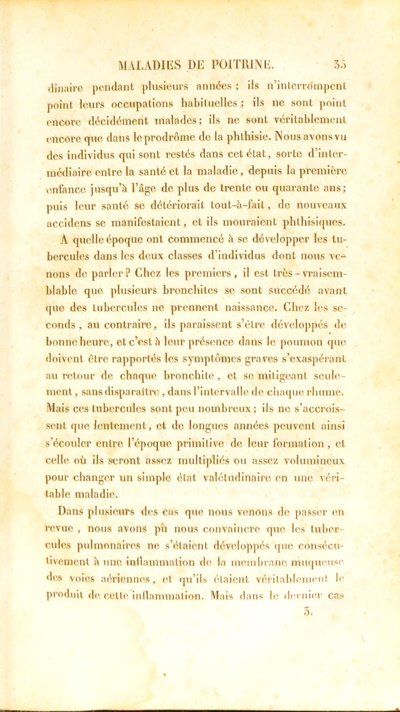 dinaire pendant plusieurs années ; ils n’inlerrdmpcnt point leurs occupations habituelles ; ils ne sont point encore décidément malades; ils ne sont véritablement encore que dans le prodrome de la phthisie. Nous avons vu des individus qui sont restés dans cet état, sorte d’inter- médiaire entre la santé et la maladie, depuis la première enfance jusqu’à l’âge de plus de trente ou quarante ans; puis leur santé se détériorait lout-à-lail, de nouveaux accidens sc manifestaient, et ils mouraient phthisiques. A quelle époque ont commencé à sc développer les tu- bercules dans les deux classes d’individus dont nous ve- nons de parler? Chez les premiers, il est très - vraisem- blable que plusieurs bronchites sc sont succédé avant que des tubercules ne prennent naissance. Chez les se- conds , au contraire, ils paraissent s’être développés de bonne heure, et c’est à leur présence dans le poumon que doivent être rapportés les symptômes graves s’exaspéranl au retour de chaque bronchite, et se mitigeant seule- ment , sans disparaître , dans l’intervalle de chaque rhume. Mais ces tubercules sont peu nombreux; ils ne s’accrois- sent que lentement, et de longues années peuvent ainsi s’écouler entre l’époque primitive de leur formation , et celle où ils seront assez multipliés ou assez volumineux pour changer un simple état valétudinaire en une véri- table maladie. Dans plusieurs des cas que nous venons de passer en revue , nous avons pii nous convaincre que les tuber- cules pulmonaires ne s’étaient développés que consécu- tivement h une inflammation de la membrane muqueuse des voies aériennes, et qu’ils étaient véritablement le produit de celle inflammation. Mais dans le dernier cas