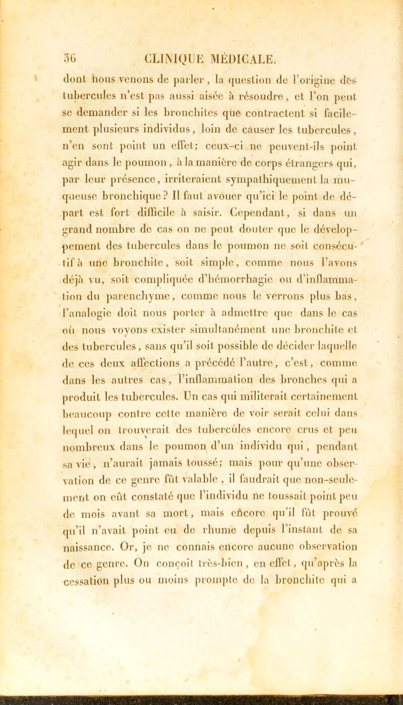 dont nous venons de parler, la question de l’origine dès tubercules n’est pas aussi aisée à résoudre, et l’on peut se demander si les bronchites que contractent si facile- ment plusieurs individus, loin de causer les tubercules, n’en sont point un effet; ceux-ci ne peuvent-ils point agir dans le poumon , à la manière de corps étrangers qui, par leur présence, irriteraient sympathiquement la mu- queuse bronchique? Il faut avouer qu’ici le point de dé- part est fort difficile à saisir. Cependant, si dans un grand nombre de cas on ne peut douter que le dévelop- pement des tubercules dans le poumon ne soit consécu- tif è une bronchite, soit simple, comme nous l’avons déjà vu, soit compliquée d’hémorrhagie ou d’inflamma- tion du parenchyme, comme nous le verrons plus bas, l’analogie doit nous porter à admettre que dans le cas où nous voyons exister simultanément une bronchite et des tubercules, sans qu’il soit possible de décider laquelle de ces deux affections a précédé l’autre, c’est, comme dans les autres cas, l’inflammation des bronches qui a produit les tubercules. Un cas qui militerait certainement beaucoup contre celte manière de voir serait celui dans lequel on trouverait des tubercules encore crus et. peu nombreux dans le poumon d’un individu qui, pendant sa vie, n’aurait jamais toussé; mais pour qu’une obser- vation de ce genre fût valable , il faudrait que non-seule- ment on eût constaté que l’individu ne toussait point peu de mois avant sa mort, mais cAcorc qu’il fût prouvé qu’il n’avait point eu de rhume depuis l’instant de sa naissance. Or, je ne connais encore aucune observation de ce genre. On conçoit très-bien, en effet, qu’après la cessation plus ou moins prompte de la bronchite qui a