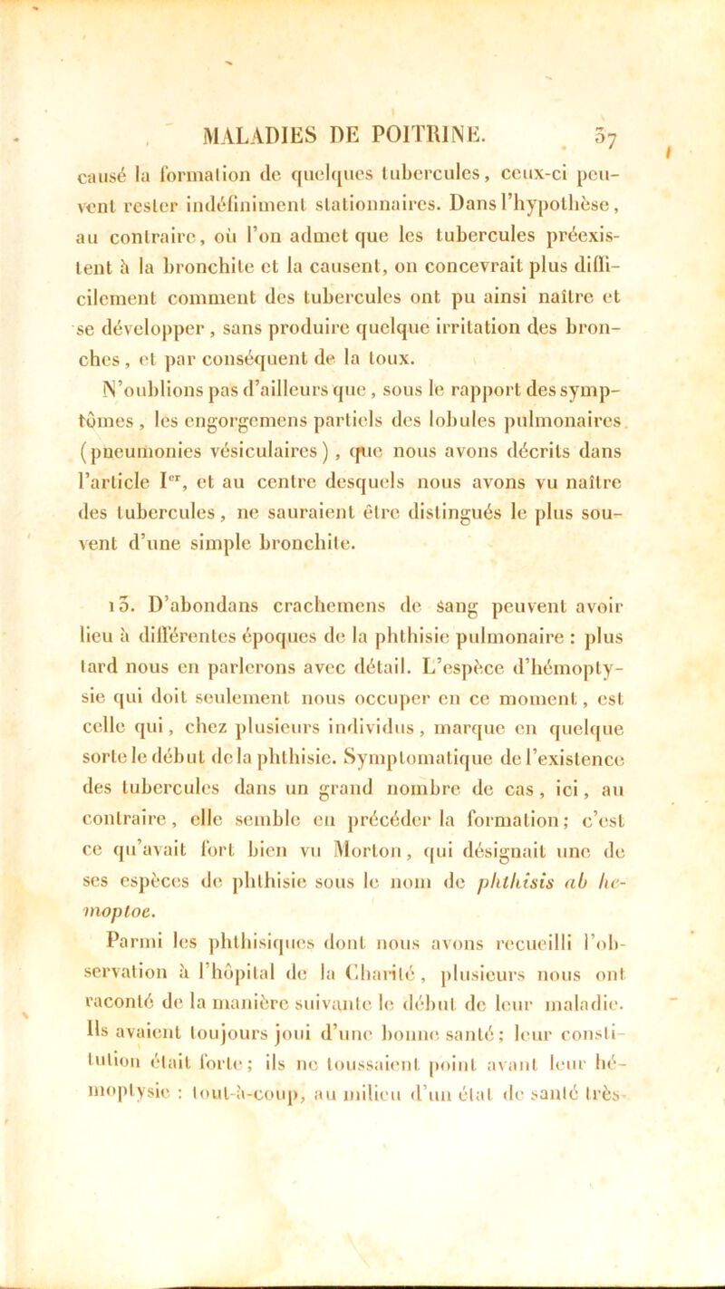 causé la formation de quelques tubercules, ceux-ci peu- vent rester indéfiniment stationnaires. Dans l’hypothèse, au contraire, où l’on admet que les tubercules préexis- tent h la bronchite et la causent, on concevrait plus difli- cilement comment des tubercules ont pu ainsi naître et se développer , sans produire quelque irritation des bron- ches , et par conséquent de la toux. N’oublions pas d’ailleurs que , sous le rapport des symp- tômes , les engorgemens partiels des lobules pulmonaires (pneumonies vésiculaires), que nous avons décrits dans l’article Ier, et au centre desquels nous avons vu naître des tubercules, ne sauraient être distingués le plus sou- vent d’une simple bronchite. 10. D’abondans crachemens de sang peuvent avoir lieu à différentes époques de la phthisie pulmonaire : plus lard nous en parlerons avec détail. L’espèce d’hémopty- sie qui doit seulement nous occuper en ce moment, est celle qui, chez plusieurs individus, marque en quelque sorte le début delà phthisie. Symptomatique de l’existence des tubercules dans un grand nombre de cas, ici, au contraire, elle semble en précéder la formation; c’est ce qu’avait fort bien vu Morton, qui désignait une de scs espèces de phthisie sous le nom de phlkisis ai lic- inoploe. Parmi les phthisiques dont nous avons recueilli l’ob- servation à 1 hôpital de la Charité, plusieurs nous ont raconté de la manière suivante le début de leur maladie. Ils avaient toujours joui d’une bonne santé; leur consli luUon était forte; ils ne toussaient point avant leur hé- moptysie : tout-à-coup, au milieu d’un étal de santé très