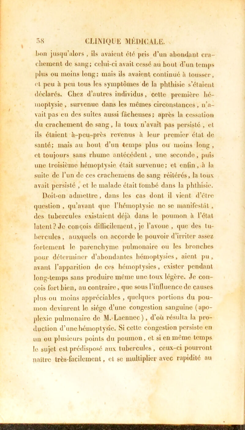 bon jusqu’alors , ils avaient été pris d’un abondant cra- chement de sang; celui-ci avait cessé au bout d’un temps plus ou moins long; mais ils avaient continué h tousser, et peu h peu tous les symptômes de la phthisie s’élaient déclarés. Chez d’autres individus, cette première hé- moptysie , survenue dans les mêmes circonstances , n’a- vait pas eu des suites aussi fâcheuses; après la cessation du crachement do sang, la toux n’avait pas persisté , cl ils étaient à-peu-près revenus à leur premier état de santé; mais au bout d’un temps plus ou moins long , et toujours sans rhume antécédent , une seconde, puis une troisième hémoptysie était survenue; et enlin , à la suite de l’un de ces crachemens de sang réitérés, la toux avait persisté , cl le malade était tombé dans la phthisie. Doit-on admettre, dans les cas dont il vient d’être question , qu’avant que l’hémoptysie no se manifestât , des tubercules existaient déjà dans le poumon à l’état latent? Je conçois difficilement, je l’avoue , que des tu- bercules , auxquels on accorde le pouvoir d’irriter assez fortement le parenchyme pulmonaire ou les bronches pour déterminer d’abondantes hémoptysies, aient pu, avant l’apparition de ces hémoptysies, exister pendant long-temps sans produire même une toux légère. Je con- çois fort bien, au contraire, que sous l’influence de causes plus ou moins appréciables , quelques portions du pou- mon devinrent le siège d’une congestion sanguine ( apo- plexie pulmonaire de M. Laennec), d’où résulta la pro- duction d’une hémoptysie. Si cette congestion persiste en un ou plusieurs points du poumon, et si en même temps le sujet est prédisposé aux tubercules, ceux-ci pourront naître très-facilement, cl se multiplier avec rapidité au