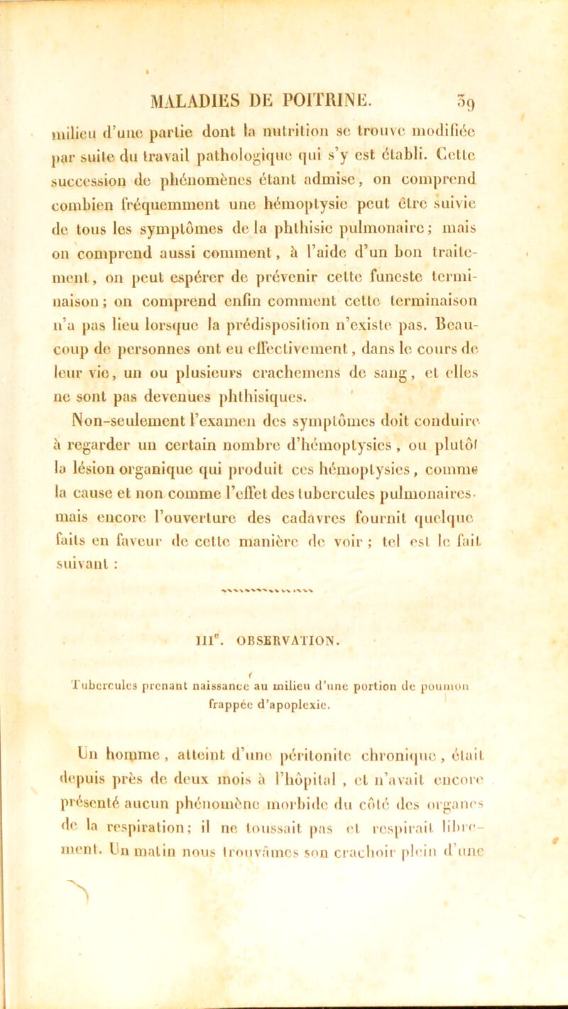 milieu d’une partie dont la nutrition se trouve modifiée par suite du travail pathologique qui s’y est établi. Cette succession de phénomènes étant admise, on comprend combien fréquemment une hémoptysie peut être suivie de tous les symptômes delà phthisie pulmonaire; mais on comprend aussi comment, à l’aide d’un bon traite- ment , on peut espérer de prévenir celte funeste termi- naison ; on comprend enfin comment celle terminaison n’a pas lieu lorsque la prédisposition n’existe pas. Beau- coup de personnes ont eu effectivement, dans le cours de leur vio, un ou plusieurs crachemens de sang, et elles 11e sont pas devenues phthisiques. Non-seulement l’examen des symptômes doit conduire à regarder un certain nombre d’hémoptysies , ou plutôt la lésion organique qui produit ces hémoptysies, comme la cause et non comme l’efl'et des tubercules pulmonaires, mais encore l’ouverture des cadavres fournit quelque laits en faveur de celle manière de voir ; tel est le fait suivant : IIIe. OBSERVATION. < Tubercules prenant naissance au milieu d’une portion de poumon frappée d’apoplexie. Lu homme, atteint d’une péritonite chronique, était depuis près de deux mois à l’hôpital , et n’avait encore présenté aucun phénomène morbide dit côté des organes de la respiration; il ne toussait pas et respirait libre- ment. Un matin nous trouvâmes son crachoir plein d une
