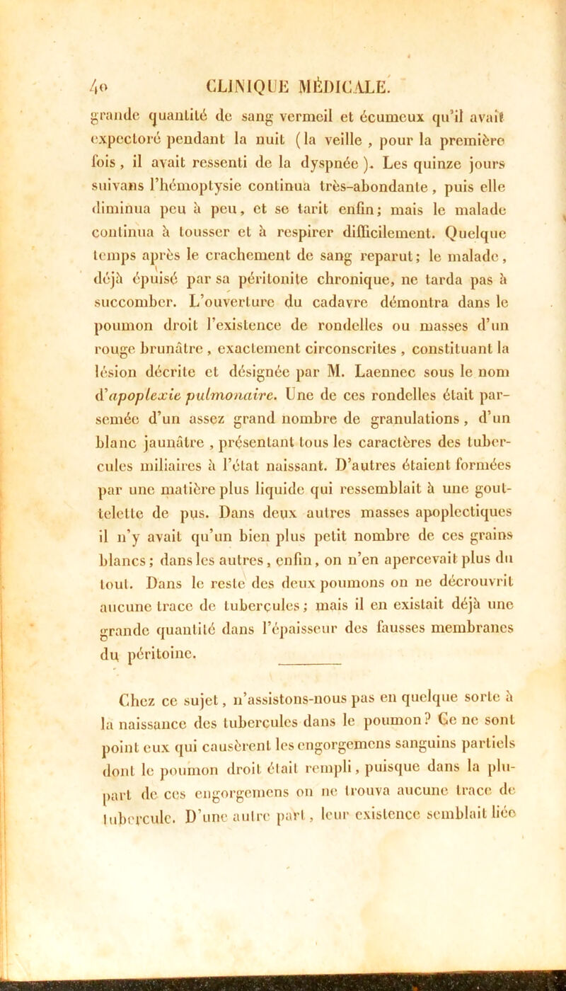 grande quantité de sang vermeil et écumcux qu’il avait expectoré pendant la nuit ( la veille , pour la première lois , il avait ressenti de la dyspnée ). Les quinze jours suivons l’hémoptysie continua très-abondante, puis elle diminua peu h peu, et se tarit enfin; mais le malade continua h tousser et à respirer difficilement. Quelque temps après le crachement de sang reparut ; le malade, déjà épuisé par sa péritonite chronique, ne larda pas à succomber. L’ouverture du cadavre démontra dans le poumon droit l’existence de rondelles ou masses d’un rouge brunâtre , exactement circonscrites , constituant la lésion décrite et désignée par M. Laennec sous le nom d'apoplexie pulmonaire. Une de ces rondelles était par- semée d’un assez grand nombre de granulations, d’un blanc jaunâtre , présentant tous les caractères des tuber- cules miliaires h l’état naissant. D’autres étaient formées par une matière plus liquide qui ressemblait à une gout- telette de pus. Dans deux autres masses apoplectiques il n’y avait qu’un bien plus petit nombre de ces grains blancs; dans les autres, enfin, on n’en apercevait plus du tout. Dans le reste des deux poumons on ne décrouvrit aucune trace de tubercules; mais il en existait déjà une grande quantité dans l’épaisseur des fausses membranes du péritoine. Chez ce sujet, n’assistons-nous pas en quelque sorte à la naissance des tubercules dans le poumon? Ce ne sont point eux qui causèrent les engorgemens sanguins partiels dont le poumon droit était rempli, puisque dans la plu- part de ces engorgemens on ne trouva aucune trace de tubercule. D’une autre part, leur existence semblait liéo