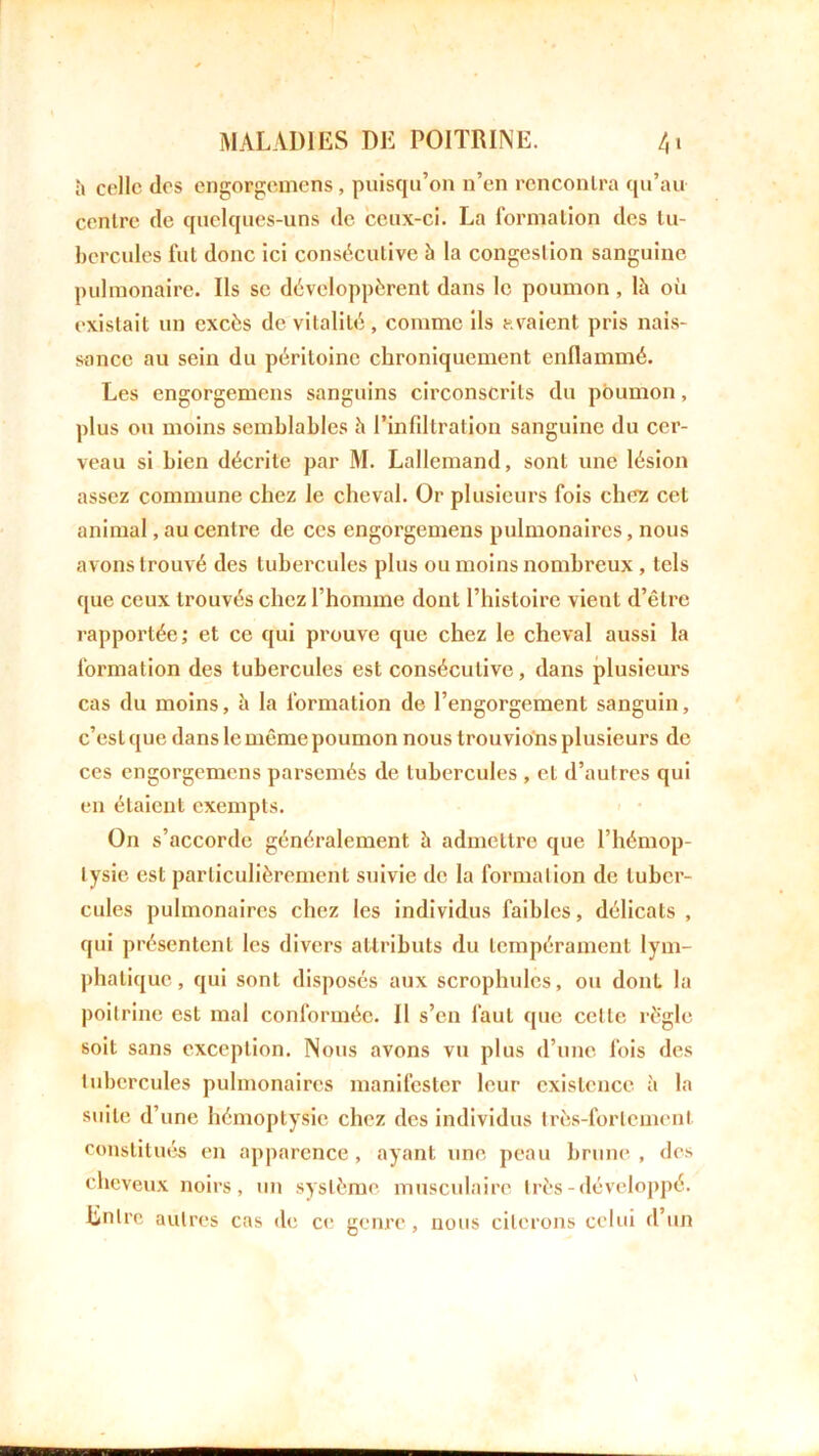 à celle des engorgemens, puisqu’on n’en rencontra qu’au centre de quelques-uns de ceux-ci. La formation des tu- bercules fut donc ici consécutive à la congestion sanguine pulmonaire. Ils se développèrent dans le poumon , là où existait un excès de vitalité, comme ils avaient pris nais- sance au sein du péritoine chroniquement enflammé. Les engorgemens sanguins circonscrits du poumon, plus ou moins semblables à l’infdtration sanguine du cer- veau si bien décrite par M. Lallemand, sont une lésion assez commune chez le cheval. Or plusieurs fois chez cet animal, au centre de ces engorgemens pulmonaires, nous avons trouvé des tubercules plus ou moins nombreux, tels que ceux trouvés chez l’homme dont l’histoire vient d’être rapportée; et ce qui prouve que chez le cheval aussi la formation des tubercules est consécutive, dans plusieurs cas du moins, à la formation de l’engorgement sanguin, c’est que dans le même poumon nous trouvions plusieurs de ces engorgemens parsemés de tubercules , et d’autres qui en étaient exempts. On s’accorde généralement à admettre que l’hémop- tysie est particulièrement suivie de la formation de tuber- cules pulmonaires chez les individus faibles, délicats , qui présentent les divers attributs du tempérament lym- phatique, qui sont disposés aux scrophules, ou dont la poitrine est mal conformée. Il s’en faut que celle rè'gle soit sans exception. Nous avons vu plus d’une fois des tubercules pulmonaires manifester leur existence à la suite d’une hémoptysie chez des individus très-fortement constitués en apparence, ayant une peau brune , des cheveux noirs, un système musculaire très - développé. Entre autres cas de ce genre, nous citerons celui d’un