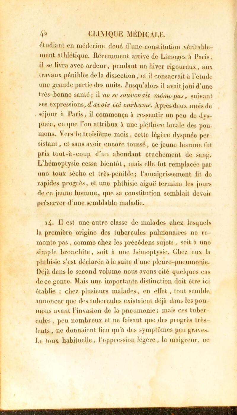 etudiant en médecine doué d’une constitution véritable- ment athlétique. Récemment arrivé de Limoges à Paris, d sc livra avec ardeur, pendant un hiver rigoureux, aux travaux pénibles delà dissection , et il consacrait à l’étude une grande partie des nuits. Jusqu’alors il avait joui d’une très-bonne santé; il ne se souvenait même, pas, suivant ses expressions, (Tavoir été enrhumé. Après deux mois de séjour à Paris, il commença à ressentir un peu de dys- pnée, ce quo l’on attribua à une pléthore locale des pou- mons. Vers le troisième mois, celte légère dyspnée per- sistant , et sans avoir encore toussé, ce jeune homme fut pris tout-à-coup d’un abondant crachement de sang. L’hémoptysie cessa bientôt, mais elle fut remplacée par une toux sèche et très-pénible; l’amaigrissement fit de rapides progrès, et une phthisie aiguë termina les jours de ce jeune homme, que sa constitution semblait devoir préserver d’une semblable maladie. i4- Il est une autre classe de malades chez lesquels la première origine des tubercules pulmonaires ne re- monte pas , comme chez les précédons sujets , soit à une simple bronchite, soit à une hémoptysie. Chez eux la phthisie s’est déclarée à la suite d’une pleuro-pneumonie. Déjà dans le second volume nous avons cité quelques cas de ce genre. Mais une importante distinction doit être ici établie : chez plusieurs malades, en effet , tout semble annoncer que des tubercules existaient déjà dans les pou- mons avant l’invasion de la pneumonie; mais ces tuber- cules , peu nombreux et 11e faisant que des progrès très- lenls, ne donnaient lieu qu’à des symptômes peu graves. La toux habituelle, l’oppression légère, la maigreur, ne