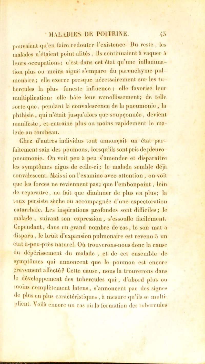 pouvaient qu’en faire redouter l’existence. Du reste , les malades n’étaient point alités , ils continuaient à vaquer à leurs occupations; c’est dans cet étal qu’une inflamma- tion plus ou moins aiguë s’empare du parenchyme pul- monaire; elle exerce presque nécessairement sur les tu- bercules la plus funeste influence ; elle, favorise leur multiplication; elle hâte leur ramollissement; de telle sorte que, pendant la convalescence de la pneumonio , la phthisie, qui n’était jusqu’alors que soupçonnée, devient manifeste, et entraîne plus ou moins rapidement le ma- lade au tombeau. Chez d’autres individus tout annonçait un état, par- faitement sain des poumons, lorsqu’ils sont pris de pleuro- pneumonie. On voit peu à peu s’amender et disparaître les symptômes aigus de celle-ci ; le malade semble déjà convalescent. Mais si on l’examine avec attention , on voit que les forces ne reviennent pas; que l’embonpoint, loin de reparaître, ne fait que diminuer de plus en plus; la toux persiste sèche ou accompagnée d’une expectoration catarrhale. Les inspirations profondes sont difficiles; le malade , suivant son expression , s’essouflo facilement. Cependant, dans un grand nombre de cas, le son mat a disparu , le bruit d’expansion pulmonaire est revenu h un étal à-peu-près naturel. Où trouverons-nous donc la cause du dépérissement du malade , et de cet ensemble de symptômes qui annoncent que le poumon est encore gravement affecté? Cette cause, nous la trouverons dans le développement des tubercules qui , d’abord plus ou moins complètement latens, s’annoncent par des signes de plus en plus caractéristiques , à mesure qu’ils se multi- plient. Voilà encore un cas où la formation des tubercules