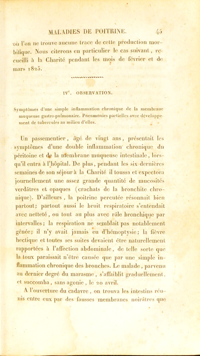 où l’on ne trouve aucune trace de celle production mor- bilique. Nous citerons en particulier le cas suivant, ref- cueilli h la Charité pendant les mois de février et de. mars 1826. vw% v%v\ T Ve. OBSERVATION. Symptômes d'une simple inflammation chronique de la membrane muqueuse gastro-pulmonaire. Pneumonies partielles avec développe ment de tubercules au milieu d’elles. Un passementier, âgé de vingt ans, présentait les symptômes d’une double inflammation chronique du péritoine et df la nfembrane muqueuse intestinale, lors- qu’il entra à l’hôpital. De plus, pendant les six dernières semaines de son séjour h la Charité il toussa et expectora journellement une assez grande quantité de mucosités verdâtres et opaques (crachats de la bronchite chro- nique). D’ailleurs , la poitrine percutée résonnait bien partout; partout aussi le bruit respiratoire s’entendait avec netteté, ou tout au plus avec râle bronchique par intervalles; la respiration ne semblait pas notablement gênée; il n’y avait jamais eu d’hémoptysie; la fièvre hectique et toutes ses suites devaient être naturellement rapportées à l’affection abdominale, de telle sorte que. la toux paraissait n’être causée que par une simple in- flammation chronique des bronches. Le malade, parvenu au dernier degré du marasme , s’affaiblit graduellement, et succomba, sans agonie , le 20 avril. A l’ouverture du cadavre , 011 trouva les intestins réu - nis entre eux par des fausses membranes noirâtres que