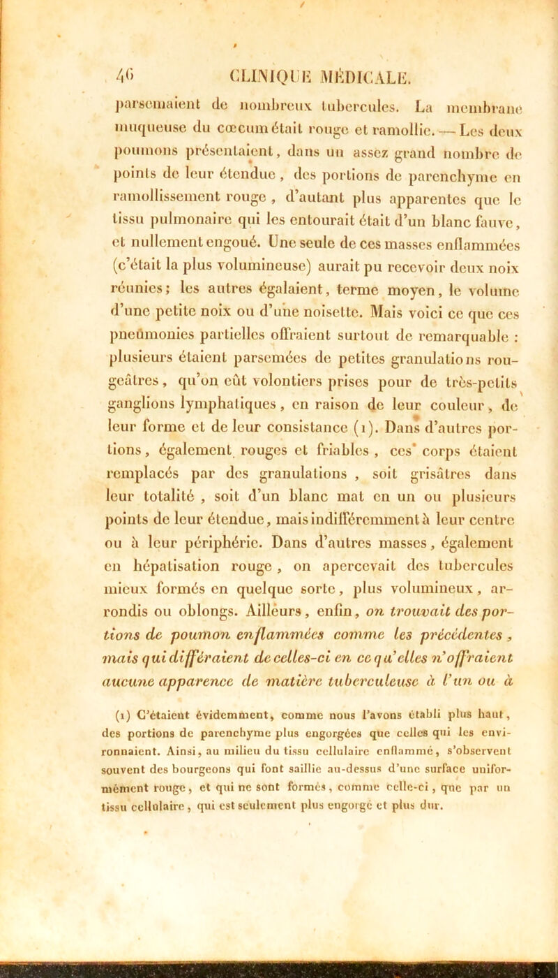 parsemaient de nombreux tubercules. La membrane muqueuse du cæcum était rouge et ramollie. — Les deux poumons présentaient, dans un assez grand nombre de points de leur étendue , des portions de parenchyme en ramollissement rouge , d’autant plus apparentes que le tissu pulmonaire qui les entourait était d’un blanc fauve, et nullement engoué. Une seule de ces masses enflammées (c’était la plus volumineuse) aurait pu recevoir deux noix réunies; les autres égalaient, terme moyen, le volume d’une petite noix ou d’une noisette. Mais voici ce que ces pneumonies partielles offraient surtout de remarquable : plusieurs étaient parsemées de petites granulations rou- geâtres, qu’on eût volontiers prises pour de très-petits ganglions lymphatiques, en raison de leur couleur, de leur forme et de leur consistance (1). Dans d’autres por- tions , également rouges et friables , ces’ corps étaient remplacés par des granulations , soit grisâtres dans leur totalité , soit d’un blanc mat en un ou plusieurs points de leur étendue, mais indifféremment â leur centre ou à leur périphérie. Dans d’autres masses, également en hépatisation rouge, on apercevait des tubercules mieux formés en quelque sorte, plus volumineux, ar- rondis ou oblongs. Ailleurs, enfin, on trouvait des por- tions de poumon enflammées comme les précédentes , mais qui différaient de celles-ci en ce qu’elles noffi 'aient aucune apparence de matière tuberculeuse à l’un ou à (1) C’étaient évidemment, comme nous l’avons établi plus haut, des portions de parenchyme plus engorgées que celles qui les envi- ronnaient. Ainsi, au milieu du tissu cellulaire enflammé, s’observent souvent des bourgeons qui font saillie au-dessus d’une surface unifor- mément rouge, et qui ne sont formés, comme celle-ci, que par un tissu cellulaire , qui est seulement plus engorgé et plus dur.