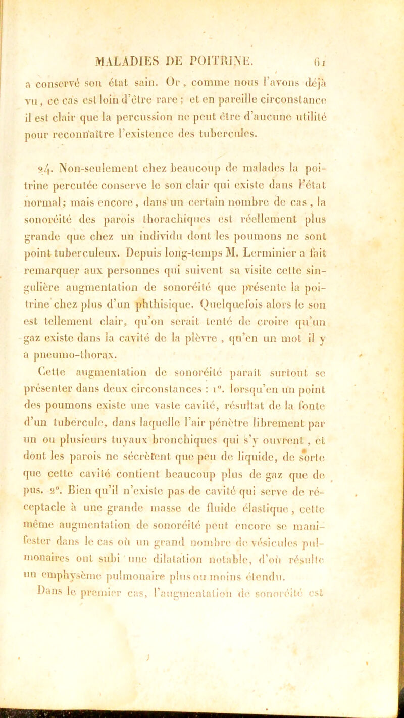a conservé son état sain. Or, comme nous l’avons déjà vu , cc cas esl loin d’être rare ; et on pareille circonstance il est clair que la percussion ne peut être d’aucune utilité pour reconnaître l’existence des tubercules. 2_/|. Non-seulement chez beaucoup de malades la poi- trine percutée conserve le son clair cpii existe dans l’état normal; mais encore, dans un certain nombre de cas , la sonoréité des parois tborachiques est réellement plus grande que chez un individu dont les poumons ne sont point tuberculeux. Depuis long-temps M. Lerminier a fait remarquer aux personnes qui suivent sa visite celle sin- gulière augmentation de sonoréité que présente la poi- trine chez plus d’un phthisique. Quelquefois alors le son est tellement clair, qu’on serait tenté de croire qu’un gaz existe dans la cavité de la plèvre , qu’en un mot il y a pneumo-lhorax. Cette augmentation de sonoréité parait surtout se présenter dans deux circonstances : i. lorsqu’on un point des poumons existe une vaste cavité, résultat de la fonte d’un tubercule, dans laquelle l’air pénètre librement par un ou plusieurs tuyaux bronchiques qui s’v ouvrent, et dont les parois ne sécrètent que peu de liquide, de sorte que celte cavité contient beaucoup plus de gaz que de. pus. 2°. Bien qu’il n’existe pas de cavité qui serve de ré- ceptacle à une grande masse de fluide élastique, cette même augmentation de sonoréité peut encore se mani- fester dans le cas où un grand nombre de vésicules pul- monaires onL subi une dilatation notable, d’où résulte un emphysème pulmonaire pinson moins étendu. Dans le premier cas, l’augmentation de sonoréité est )