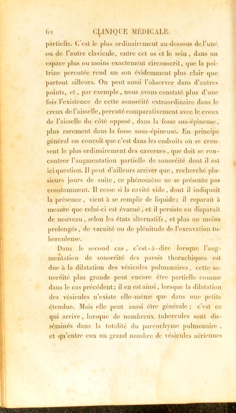 partielle, C’est le plus ordinairement au-dessous del’uné ou de l’autre clavicule, entre cet os et le sein , dans un espace plus ou moins exactement circonscrit, que la poi- trine percutée rend un son évidemment plus clair que partout ailleurs. On peut aussi l’observer dans d’autres points, et, par exemple , nous avons constaté plus d’une fois l’existence de celle sonoréité extraordinaire dans le ( t creux de l’aisselle, percuté comparativement avec le creux de l’aisselle du côté opposé, dans la fosse sus-épineuse, plus rarement dans la fosse sous-épineuse. En principe général on conçoit que c’est dans les endroits où se creu- sent le plus ordinairement des cavernes, que doit se ren- contrer l’augmentation partielle de sonoréité dont il est ici question. Il peut d’ailleurs arriver que , recherché plu- sieurs jours de suite, ce phénomène ne se présente pas constamment. Il cesse si la cavité vide, dont il indiquait la présence, vient h se remplir de liquide; il reparaît à mesure que celui-ci est évacué , et il persiste ou disparaît de nouveau, selon les états alternatifs, et plus ou moins prolongés, de vacuité ou de plénitude de l’excavation tu- berculeuse. Dans le second cas , c’cst-à-dire lorsque l’aug- mentation de sonoréité des parois thorachiqucs est due à la dilatation des vésicules pulmonaires, celle so- noréité plus grande peut encore être partielle comme dans le cas précédent; il en est ainsi, lorsque la dilatation des vésicules n’existe elle-même que dans une petite étendue. Mais elle peut aussi être générale ; c’est ce qui arrive, lorsque de nombreux tubercules sont dis- séminés dans la totalité du parenchyme pulmonaire , et qu’entre eux un grand nombre de vésicules aeriennes