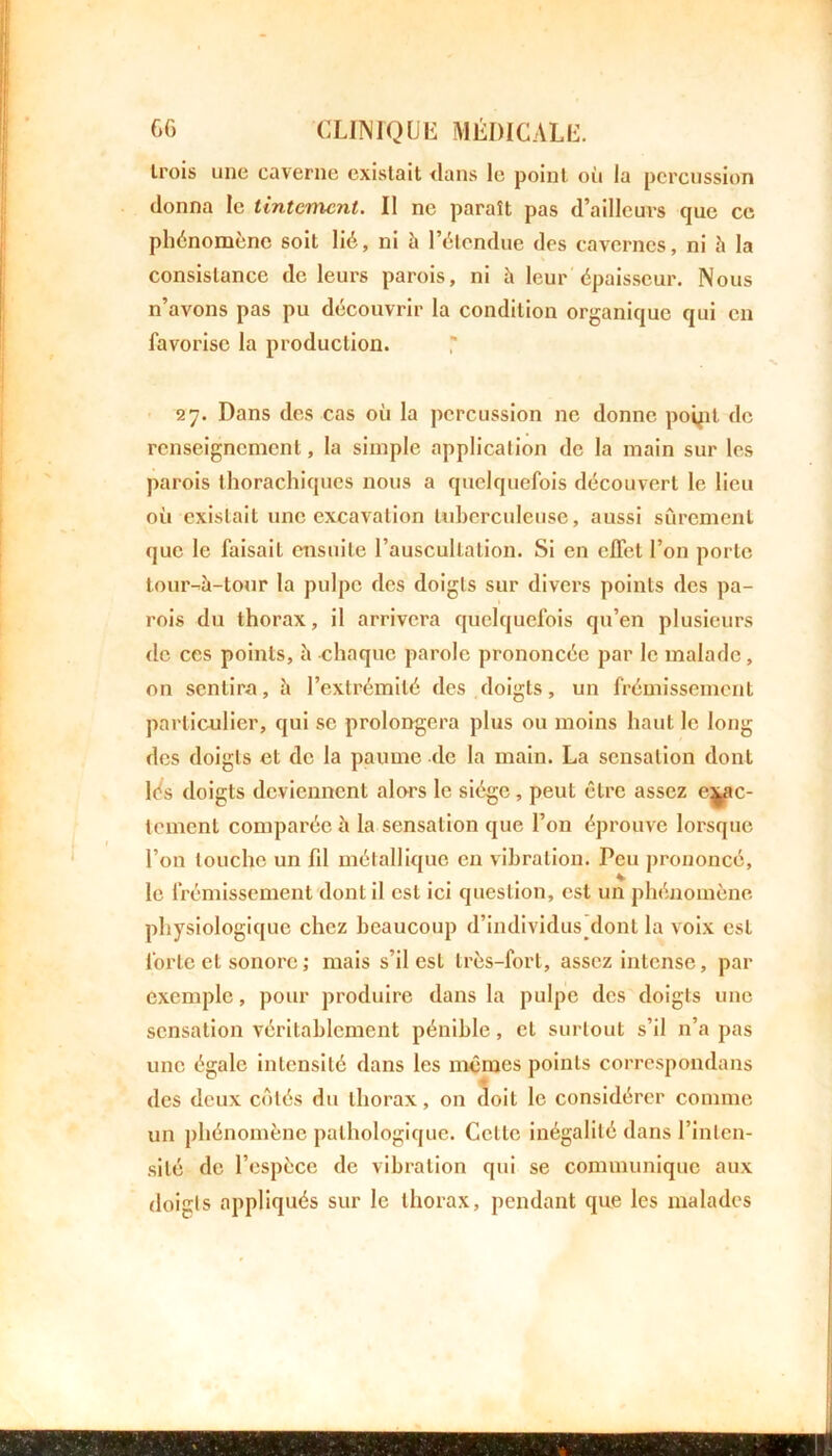 trois une caverne existait dans le point où la percussion donna le tintement. Il ne paraît pas d’ailleurs que ce phénomène soit lié, ni è l’étendue des cavernes, ni h la consistance de leurs parois, ni à leur épaisseur. Nous n’avons pas pu découvrir la condition organique qui en favorise la production. 27. Dans des cas où la percussion ne donne poqit de renseignement, la simple application de la main sur les parois thorachiques nous a quelquefois découvert le lieu où existait une excavation tuberculeuse, aussi sûrement que le faisait ensuite l’auscultation. Si en effet l’on porte tour-à-tour la pulpe des doigts sur divers points des pa- rois du thorax, il arrivera quelquefois qu’en plusieurs de ces points, è chaque parole prononcée par le malade, on sentira, ii l’extrémité des doigts, un frémissement particulier, qui se prolongera plus ou moins haut le long des doigts et de la paume de la main. La sensation dont lés doigts deviennent alors le siège, peut être assez exac- tement comparée à la sensation que l’on éprouve lorsque l’on touche un fd métallique en vibration. Peu prononcé, le frémissement dont il est ici question, est un phénomène physiologique chez beaucoup d’individus dont la voix est forte et sonore ; mais s’il est très-fort, assez intense, par exemple, pour produire dans la pulpe des doigts une sensation véritablement pénible, et surtout s’il n’a pas une égale intensité dans les mêmes points correspondans des deux côtés du thorax, on Soit le considérer comme un phénomène pathologique. Cette inégalité dans l’inten- sité de l’espèce de vibration qui se communique aux doigts appliqués sur le thorax, pendant que les malades
