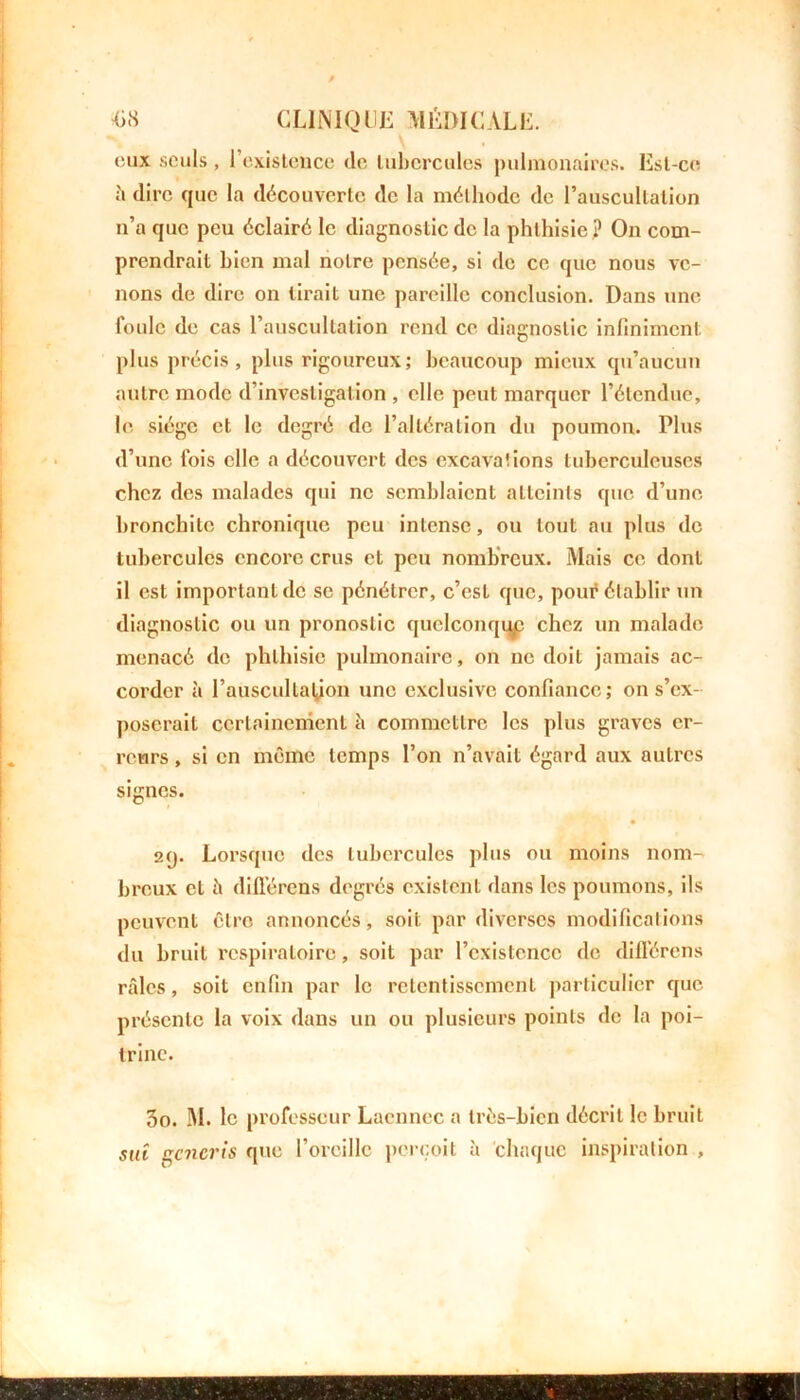 eux seuls, l'existence de tubercules pulmonaires. Est-ce h dire que la découverte de la méthode de l’auscultation n’a que peu éclairé le diagnostic de la phthisie ? On com- prendrait bien mal notre pensée, si de ce que nous ve- nons de dire on tirait une pareille conclusion. Dans une foule de cas l’auscultation rend ce diagnostic infiniment plus précis, plus rigoureux; beaucoup mieux qu’aucun autre mode d’investigation , elle peut marquer l’étendue, le siège et le degré de l’altération du poumon. Plus d’une fois elle a découvert des excava!ions tuberculeuses chez des malades qui ne semblaient atteints que d’une bronchite chronique peu intense, ou tout au plus de tubercules encore crus et peu nombreux. Mais ce dont il est important de se pénétrer, c’est que, pour établir un diagnostic ou un pronostic quelconque chez un malade menacé de phthisie pulmonaire, on ne doit jamais ac- corder à l’auscultation une exclusive confiance; on s’ex- poserait certainement à commettre les plus graves er- reurs , si en même temps l’on n’avait égard aux autres signes. 29. Lorsque des tubercules plus ou moins nom- breux et ii différons degrés existent dans les poumons, ils peuvent être annoncés, soit par diverses modifications du bruit respiratoire, soit par l’existence de dilférens râles, soit enfin par le retentissement particulier que présente la voix dans un ou plusieurs points de la poi- trine. 30. M. le professeur Lacnnec a très-bien décrit le bruit sui gencris que l’oreille perçoit à chaque inspiration ,
