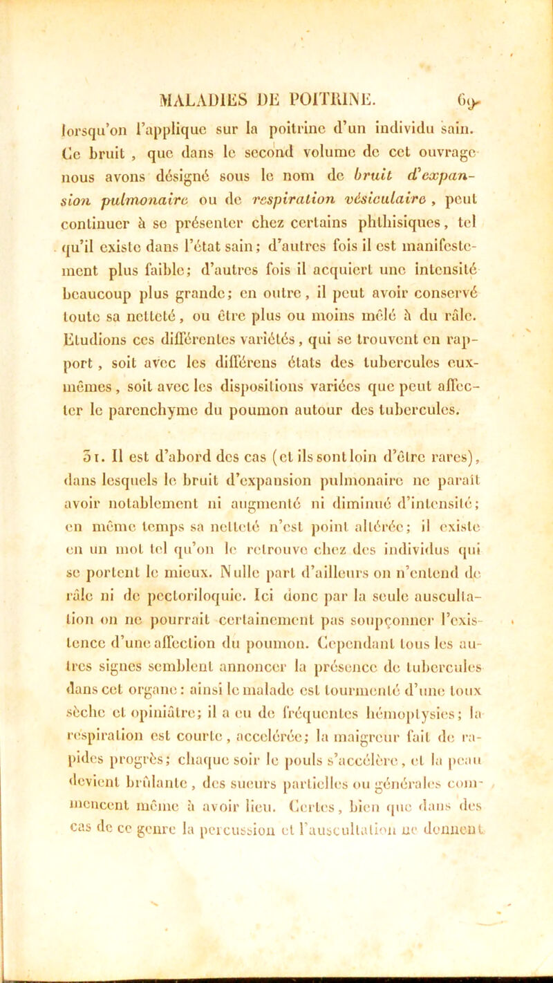 lorsqu’on l’applique sur la poitrine d’un individu sain. Ce bruit , que dans le second volume de cet ouvrage nous avons désigné sous le nom de bruit d'expan- sion pulmonaire ou de respiration vésiculaire , peut continuer à se présenter chez certains phthisiques, tel qu’il existe dans l’état sain; d’autres fois il est manifeste- ment plus faible; d’autres fois il acquiert une intensité beaucoup plus grande; en outre, il peut avoir conservé toute sa netteté, ou être plus ou moins mêlé il du râle. Etudions ces différentes variétés, qui se trouvent en rap- port , soit avec les différons états des tubercules eux- mêmes , soit avec les dispositions variées que peut affec- ter le parenchyme du poumon autour des tubercules. 5i. Il est d’abord des cas (cl ils sont loin d’être rares), dans lesquels le bruit d’expansion pulmonaire ne paraît avoir notablement ni augmenté ni diminué d’intensité; en même temps sa netteté n’est point altérée; il existe en un mot tel qu’on le retrouve chez des individus qui se portent le mieux. Nulle part d’ailleurs on n’cnlcnd de râle ni de pecloriloquic. Ici donc par la seule ausculta- tion on ne pourrait certainement pas soupçonner l’exis lence d’une affection du poumon. Cependant tous les au- tres signes semblent annoncer la présence de tubercules dans cet organe: ainsi le malade est tourmenté d’une toux sèche et opiniâtre; il a eu de fréquentes hémoptysies; la respiration est courte, accélérée; la maigreur fait de ra- pides progrès; chaque soir le pouls s’accélère, et la peau devient bridante , des sueurs partielles ou générales com- mencent même à avoir lieu. Certes, bien que dans des cas de ce genre la percussion et l'auscultation ne donnent