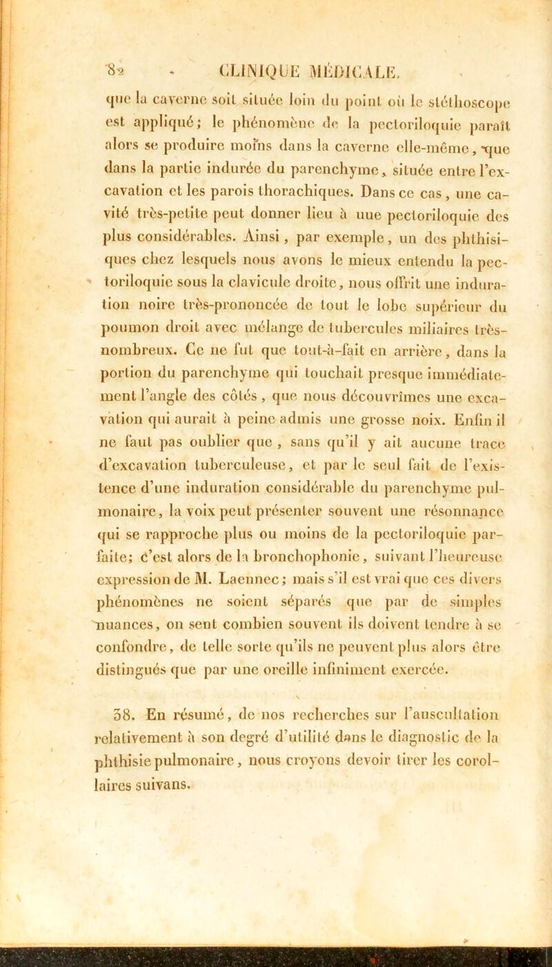 que la caverne soil située loin du point où le stéthoscope est appliqué; le phénomène de la pectoriloquie paraît alors se produire moins dans la caverne elle-même, -que dans la partie indurée du parenchyme» située entre l’ex- cavation et les parois thorachiques. Dans ce cas , une ca- vité très-petite peut donner lieu à uue pectoriloquie des plus considérables. Ainsi, par exemple, un des phthisi- ques chez lesquels nous avons le mieux entendu la pec- toriloquic sous la clavicule droite, nous offrit une indura- tion noire très-prononcée de tout le lobe supérieur du poumon droit avec mélange de tubercules miliaires très- nombreux. Ce ne fut que tout-à-fait en arrière, dans la portion du parenchyme qui louchait presque immédiate- ment l’angle des côtés , que nous découvrîmes une exca- vation qui aurait à peine admis une grosse noix. Enfin il ne faut pas oublier que , sans qu’il y ait aucune trace d’excavation tuberculeuse, et par le seul fait de l’exis- tence d’une induration considérable du parenchyme pul- monaire, la voix peut présenter souvent une résonnance qui se rapproche plus ou moins de la pectoriloquie par- faite; c’est alors de la bronchophonie, suivant l’heureuse expression de M. Laennec; mais s’il est vrai que ces divers phénomènes ne soient séparés que par de simples nuances, on sent combien souvent ils doivent tendre à se confondre, de telle sorte qu’ils ne peuvent plus alors être distingués que par une oreille infiniment exercée. 58. En résumé, de nos recherches sur l’auscultation relativement h son degré d’utilité dans le diagnostic de la phthisie pulmonaire, nous croyons devoir tirer les corol- laires suivans.