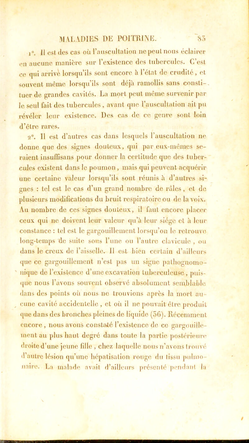i°. Il est des cas où l’auscultation ne peut nous éclairer en aucune manière sur l’existence des tubercules. C’est ee qui arrivé lorsqu’ils sonl encore à l’état de crudité, et souvent même lorsqu’ils sont déjà ramollis sans consti- tuer de grandes cavités. La mort peut même survenir par le seul fait des tubercules, avant que l’auscultation ait pu révéler leur existence. Des cas de ce genre sont loin d’être rares. 2°. Il est d’autres cas dans lesquels l’auscultation ne donne que des signes douteux, qui par eux-mêmes se- raient insulïisans pour donner la certitude que des tuber- cules existent dans le poumon, mais qui peuvent acquérir une certaine valeur lorsqu’ils sont réunis à d’autres si- gnes : tel est le cas d’un grand nombre de râles, et de plusieurs modifications du bruit respiratoire ou de la voix. Au nombre de ces signes douteux, il faut encore placer ceux qui ne doivent leur valeur qu’à leur siège et à leur constance : tel est le gargouillement lorsqu’on le retrouve long-temps Tle suite sous l’une ou l’autre clavicule , ou dans le creux de l’aisselle. Il est bien certain d’ailleurs que ce gargouillement n’est pas un signe pathognomo- nique de l’existence d’une excavation tuberculeuse, puis- que nous l’avons souvent observé absolument semblable dans des points où nous ne trouvions après la mort au- eune cavité accidentelle , et oii il ne pouvait être produit que dans des bronches pleines de liquide (56). Récemment encore , nous avons constaté l’existence de ce gargouille- ment au plus haut degré dans toute la partie postérieure droite d’une jeune fdle , chez laquelle nous n’avons trouvé d’autre lésion qu’une hépatisation rouge «lu tissu pulmo- naire. La malade avait d’ailleurs présenté pendant la