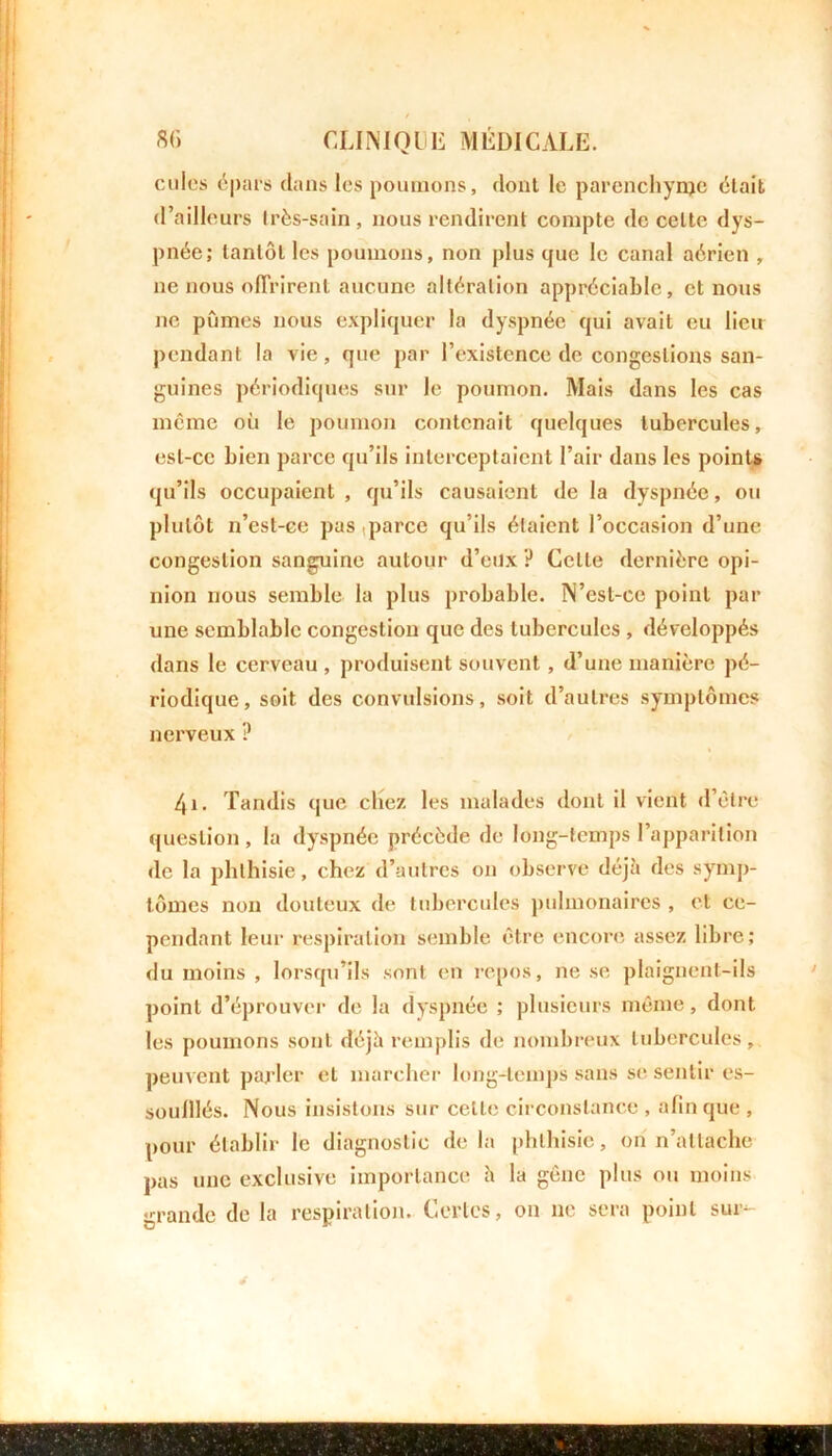culcs épars dans les poumons, dont le parenchyme était d’ailleurs très-sain, nous rendirent compte de celte dys- pnée; tantôt les poumons, non plus que le canal aérien , ne nous offrirent aucune altération appréciable, et nous ne pûmes nous expliquer la dyspnée qui avait eu lieu pendant la vie, que par l’existence de congestions san- guines périodiques sur le poumon. Mais dans les cas même où le poumon contenait quelques tubercules, est-ce bien parce qu’ils interceptaient l’air dans les points qu’ils occupaient , qu’ils causaient de la dyspnée, ou plutôt n’est-ce pus parce qu’ils étaient l’occasion d’une congestion sanguine autour d’eux ? Celte dernière opi- nion nous semble la plus probable. N’est-ce point par une semblable congestion que des tubercules , développés dans le cerveau , produisent souvent, d’une manière pé- riodique, soit des convulsions, soit d’autres symptômes nerveux ? 4i. Tandis que chez les malades dont il vient d’être question , la dyspnée précède de long-temps l’apparition de la phthisie, chez d’autres on observe déjà des symp- tômes non douteux de tubercules pulmonaires , et ce- pendant leur respiration semble être encore assez libre; du moins , lorsqu’ils sont en repos, ne se plaignent-ils point d’éprouver de la dyspnée ; plusieurs même, dont, les poumons sont déjà remplis de nombreux tubercules, peuvent parler et marcher long-temps sans se sentir es- soulllés. Nous insistons sur celle circonstance , afin que , pour établir le diagnostic de la phthisie, on n’attache pas une exclusive importance à la gêne plus ou moins grande de la respiration. Certes, on ne sera point sur-*- 4