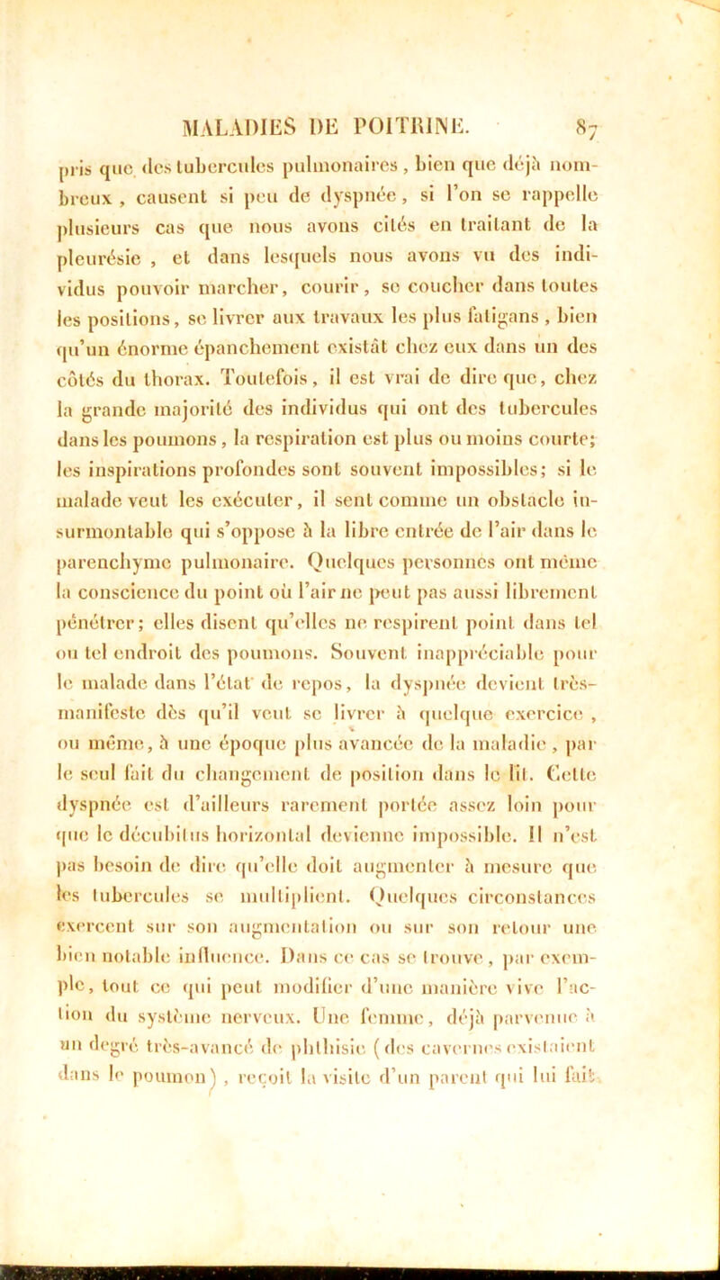 pris que. tics tubercules pulmonaires , bien que déjà nom- breux , causent si peu de dyspnée, si l’on se rappelle plusieurs cas que nous avons cités en traitant de la pleurésie , et dans lesquels nous avons vu des indi- vidus pouvoir marcher, courir, se coucher dans toutes les positions, se livrer aux travaux les plus faligans , bien qu’un énorme épanchement existât chez eux dans un des côtés du thorax. Toutefois, il est vrai de dire que, chez la grande majorité des individus qui ont des tubercules dans les poumons , la respiration est plus ou moins courte; les inspirations profondes sont souvent impossibles; si le malade veut les exécuter, il sent comme un obstacle in- surmontable qui s’oppose à la libre entrée de l’air dans le parenchyme pulmonaire. Quelques personnes ont même la conscience du point où l’air ne peut pas aussi librement pénétrer; elles disent qu’elles ne respirent point dans tel ou tel endroit des poumons. Souvent inappréciable poul- ie malade dans l’état de repos, la dyspnée devient très- manifeste dès qu’il veut se livrer à quelque exercice , ou même, à une époque plus avancée de la maladie , par le seul lait du changement de position dans le lit. Celte dyspnée est d’ailleurs rarement portée assez loin pour que le décubitus horizontal devienne impossible. !l n’est pas besoin de dire qu’elle doit augmenter à mesure que les tubercules se multiplient. Quelques circonstances exercent sur son augmentation ou sur son retour une bien notable influence. Dans ce cas se trouve, par exem- ple, tout ce qui peut modifier d’une manière vive l’ac- tion du système nerveux. Une femme, déjà parvenue à un degré très-avancé de phthisie (des cavernes existaient dans le poumon) , reçoit la visite d’un parent qui lui fait.