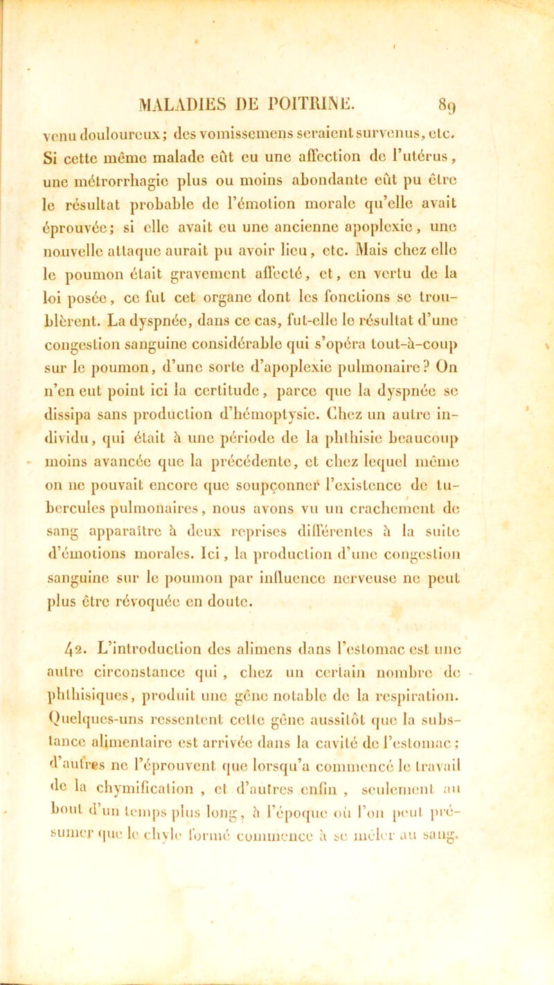 ! MALADIES DE POITRINE. 89 venu douloureux; des vomissemens seraient survenus, etc. Si cette même malade eût eu une affection de l’utérus, une métrorrhagic plus ou moins abondante eût pu être le résultat probable de l’émotion morale qu’elle avait éprouvée; si elle avait eu une ancienne apoplexie, une nouvelle attaque aurait pu avoir lieu, etc. Mais chez elle le poumon était gravement affecté, et, en vertu de la loi posée, ce fut cet organe dont les fonctions se trou- blèrent. La dyspnée, dans ce cas, ful-elle le résultat d’une congestion sanguine considérable qui s’opéra tout-h-coup \ sur le poumon, d’une sorte d’apoplexie pulmonaire? On n’en eut point ici la certitude, parce que la dyspnée se dissipa sans production d’hémoptysie. Chez un autre in- dividu, qui était à une période de la phthisie beaucoup moins avancée que la précédente, et chez lequel même on 11e pouvait encore que soupçonner l’existence de tu- hercules pulmonaires, nous avons vu un crachement de sang apparaître h deux reprises différentes h la suite d’émotions morales. Ici, la production d’une congestion sanguine sur le poumon par influence nerveuse ne peut plus être révoquée en doute. v 42. L’introduction des alimens dans l’estomac est une autre circonstance qui , chez un certain nombre de phthisiques, produit une gêne notable de la respiration. Quelques-uns ressentent celle gêne aussitôt que la subs- tance alimentaire est arrivée dans la cavité de l’estomac; d’autres ne l’éprouvent que lorsqu’à commencé le travail de la chymification , et d’autres enfin , seulement au bout d un temps plus long, h l’époque où l’on peut pré- sumer que le chyle formé commence à se mêler au sang.