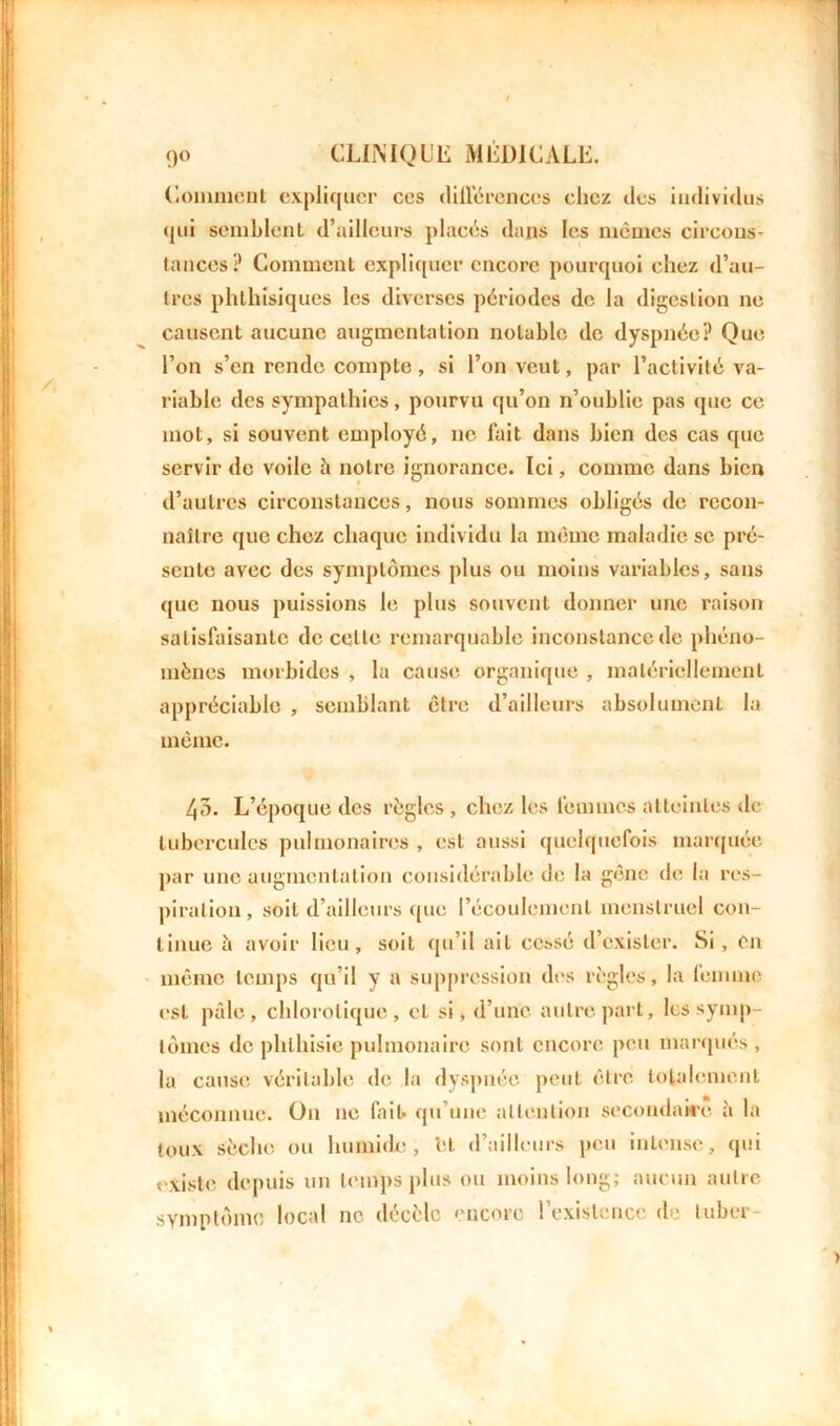 Comment expliquer ces différences chez des individus qui semblent d’ailleurs placés dans les mêmes circons- tances? Comment expliquer encore pourquoi chez d’au- tres phthisiques les diverses périodes de la digestion ne causent aucune augmentation notable de dyspnée? Que l’on s’en rende compte, si l’on veut, par l’activité va- riable des sympathies, pourvu qu’on n’oublie pas que ce mot, si souvent employé, ne lait dans bien des cas que servir de voile à notre ignorance. Ici, comme dans bien d’autres circonstances, nous sommes obligés de recon- naître que chez chaque individu la même maladie se pré- sente avec des symptômes plus ou moins variables, sans que nous puissions le plus souvent donner une raison satisfaisante de celte remarquable inconstance de phéno- mènes morbides , la cause organique , matériellement appréciable , semblant être d’ailleurs absolument la même. 43. L’époque des règles , chez les femmes atteintes de tubercules pulmonaires , est aussi quelquefois marquée par une augmentation considérable de la gêne de la res- piration, soit d’ailleurs que l’écoulement menstruel con- tinue à avoir lieu, soit qu’il ail cessé d’exister. Si, en même temps qu’il y a suppression des règles, la femme est pâle, chlorotique, cl si, d’une autre part, les symp- tômes de phthisie pulmonaire sont encore peu marqués , la cause véritable de la dyspnée peut être totalement méconnue. On ne fait qu’une attention secondaire à la toux sèche ou humide, et d’ailleurs peu intense, qui existe depuis un temps plus ou moins long; aucun autre symptôme local ne décèle encore l’existence de tuber-