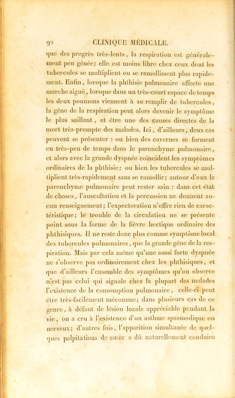 que des progrès Irès-Icnls, la respiration csL générale- ment peu gênée; elle est moins libre chez ceux dont les tubercules se multiplient ou se ramollissent plus rapide- ment. Enfin, lorsque la phthisie pulmonaire affecte une marche aiguë, lorsque dans un très-court espace de temps les deux poumons viennent h se remplir de tubercules, la gêne de la respiration peut alors devenir le symptôme le plus saillant, et être une des causes directes de la mort très-prompte des malades. Ici, d’ailleurs, deux cas peuvent se présenter : ou bien des cavernes se forment en très-peu de temps dans le parenchyme pulmonaire, et alors avec la grande dyspnée coïncident les symptômes ordinaires de la phthisie; ou bien les tubercules se mul- tiplient très-rapidement sans se ramollir; autour d’eux le parenchyme pulmonaire peut rester sain : dans cet état de choses, l’auscultation et la percussion ne donnent au- cun renseignement; i’expectoralion n’offre rien de carac- téristique; le trouble de la circulation ne se présente point sous la forme de la fièvre hectique ordinaire des phthisiques. 11 no reste donc plus comme symptôme local des tubercules pulmonaires, que la grande gêne delà res- piration. Mais par cela même qu’une aussi forte dyspnée ne s’observe pas ordinairement chez les phthisiques, et que d’ailleurs l’ensemble des symptômes qu’on observe n’est pas celui qui signale chez la plupart des malades l’existence de la consomption pulmonaire, celle-ci peut être très-facilement méconnue; dans plusieurs cas de ce genre, h défaut de lésion locale appréciable pendant la vie, on a cru à l’existence d’un asthme spasmodique ou nerveux; d’autres fois, l’apparition simultanée de quel- ques palpitations de cœur a du naturellement conduire: