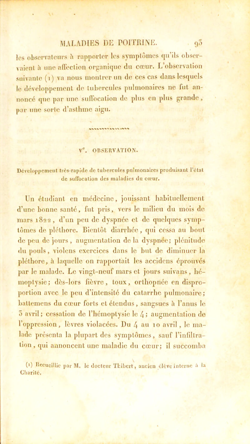 los observateurs h rapporter les symptômes qu’ils obser- vaient à une affection organique du cœur. L’observation suivante (1) va nous montrer un de ces cas dans lesquels le développement de tubercules pulmonaires ne fut an- noncé que par une suffocation de plus en plus grande, par une sorte d’asthme aigu. * . %V V\ y%V> V°. OBSERVATION. Développement très-rapide de tubercules pulmonaires produisant l’état de suffocation des maladies du cœur. Un étudiant en médecine, jouissant habituellement d’une bonne santé, fut pris, vers le milieu du mois de mars 1822, d’un peu de dyspnée et de quelques symp- tômes de pléthore. Bientôt diarrhée, qui cessa au bout de peu de jours , augmentation de la dyspnée; plénitude du pouls, violons exercices dans le but de diminuer la pléthore, à laquelle on rapportait les accidcns éprouvés par le malade. Le vingt-neuf mars et jours suivans, hé- moptysie; dès-lors lièvre, toux, orthopnée en dispro- portion avec le peu d’intensité du catarrhe pulmonaire; battemens du cœur forts et étendus, sangsues à l’anus le 5 avril; cessation de l’hémoptysie le 4 ; augmentation de l’oppression, lèvres violacées. Du 4 au 10 avril, le ma- lade présenta la plupart des symptômes, sauf l’infiltra- tion , qui annoncent une maladie du cœur; il succomba (1) Recueillie par M, le docteur Tfcibcrt, ancien élève interne à la Charité.