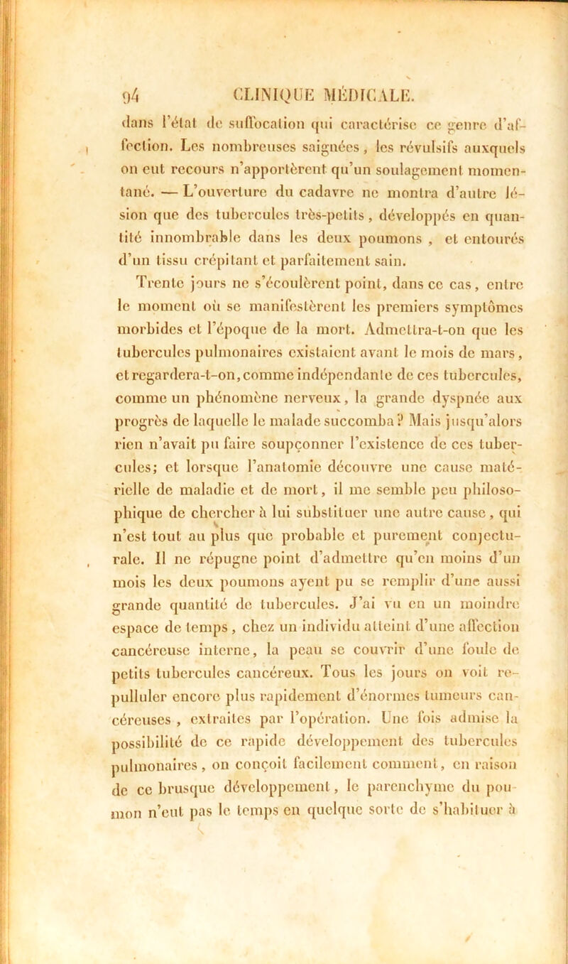 dans Délai de suffocation qui caractérise ce genre d’af- feclion. Les nombreuses saignées, les révulsifs auxquels on eut recours n’apportèrent qu’un soulagement momen- tané. — L’ouverture du cadavre ne montra d’autre lé- sion que des tubercules très-petits, développés en quan- tité innombrable dans les deux poumons , et entourés d’un tissu crépitant et parfaitement sain. Trente jours ne s’écoulèrent point, dans ce cas, entre le moment où se manifestèrent les premiers symptômes morbides et l’époque de la mort. Admctlra-t-on que les tubercules pulmonaires existaient avant le mois de mars , et regardera-t-on,comme indépendante de ces tubercules, comme un phénomène nerveux, la grande dyspnée aux progrès de laquelle le malade succomba? Mais jusqu’alors rien n’avait pu faire soupçonner l’existence de ces tuber- cules; et lorsque l’anatomie découvre une cause maté- rielle de maladie et de mort, il me semble peu philoso- phique de chercher à lui substituer une autre cause, qui n’est tout au plus que probable et purement conjectu- rale. 11 ne répugne point d’admettre qu’en moins d’un mois les deux poumons ayent pu se remplir d’une aussi grande quantité de tubercules. J’ai vu en un moindre espace de temps, chez un individu atteint d’une affection cancéreuse interne, la peau se couvrir d’une foule de petits tubercules cancéreux. Tous les jours on voit re- pulluler encore plus rapidement d’énormes tumeurs can- céreuses , extraites par l’opération. Une fois admise la possibilité de ce rapide développement des tubercules pulmonaires, on conçoit facilement comment, en raison de ce brusque développement, le parenchyme du pou mon n’eut pas le temps en quelque sorte de s’habituer à