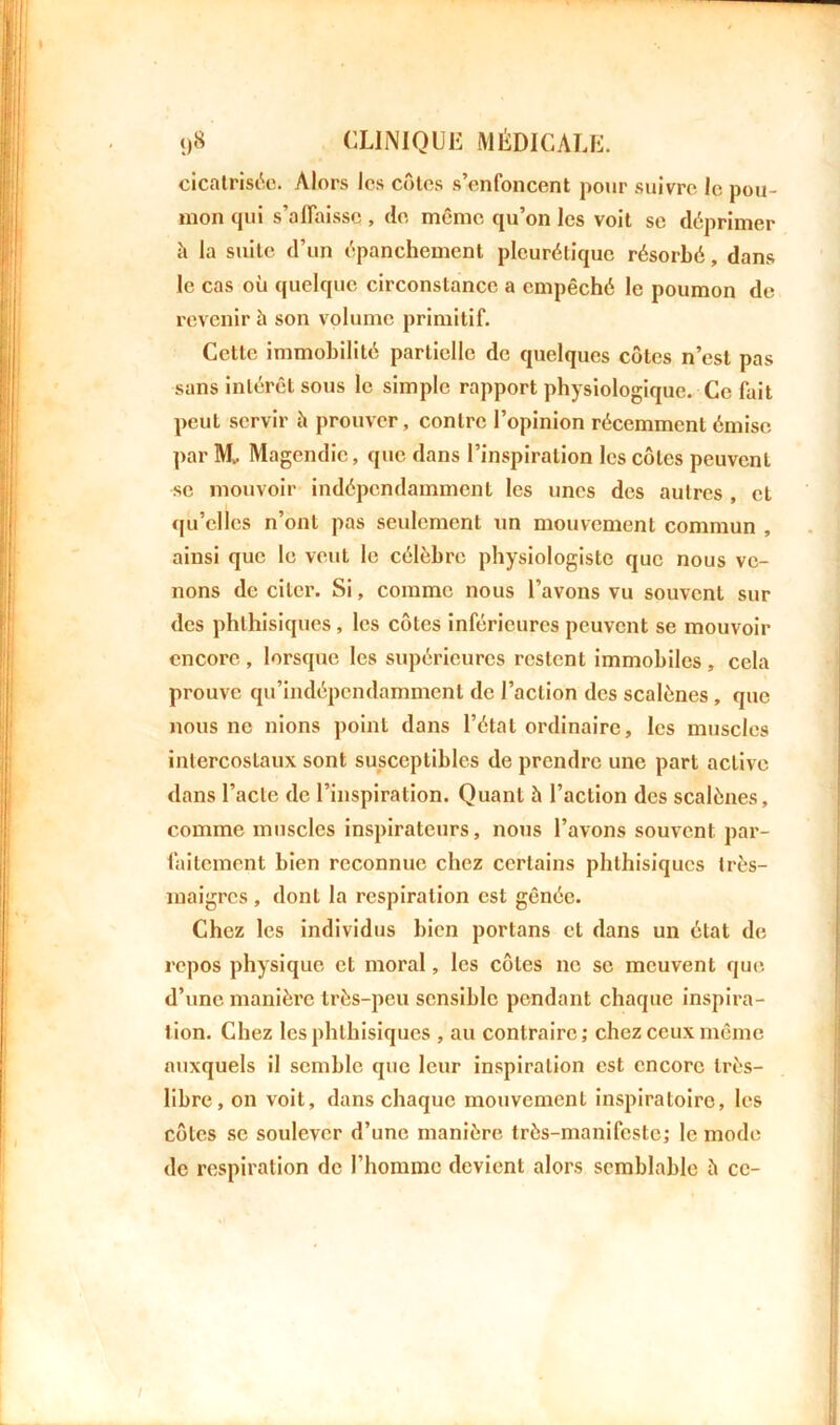 cicatrisée. Alors les côtes s’enfoncent pour suivre le pou- mon qui s'affaisse , de même qu’on les voit se déprimer à la suite d’un épanchement pleurétique résorbé, dans le cas où quelque circonstance a empêché le poumon de revenir ù son volume primitif. Cette immobilité partielle de quelques côtes n’est pas sans intérêt sous le simple rapport physiologique. Ce fait peut servir à prouver, contre l’opinion récemment émise par Mt. Magendie, que dans l’inspiration les côtes peuvent se mouvoir indépendamment les unes des autres , et qu’elles n’ont pas seulement un mouvement commun , ainsi que le veut le célèbre physiologiste que nous ve- nons de citer. Si, comme nous l’avons vu souvent sur des phthisiques, les côtes inférieures peuvent se mouvoir encore , lorsque les supérieures restent immobiles , cela prouve qu’indépendamment de l’action des scalènes , que nous ne nions point dans l’état ordinaire, les muscles intercostaux sont susceptibles de prendre une part active dans l’acte de l’inspiration. Quant è l’action des scalènes, comme muscles inspirateurs, nous l’avons souvent par- faitement bien reconnue chez certains phthisiques très- maigres , dont la respiration est gênée. Chez les individus bien portons et dans un état de repos physique et moral, les côtes ne se meuvent que d’une manière très-peu sensible pendant chaque inspira- tion. Chez les phthisiques , au contraire; chez ceux même auxquels il semble que leur inspiration est encore très- libre, on voit, dans chaque mouvement inspiratoire, les côtes se soulever d’une manière très-manifeste; le mode de respiration de l’homme devient alors semblable è ce-