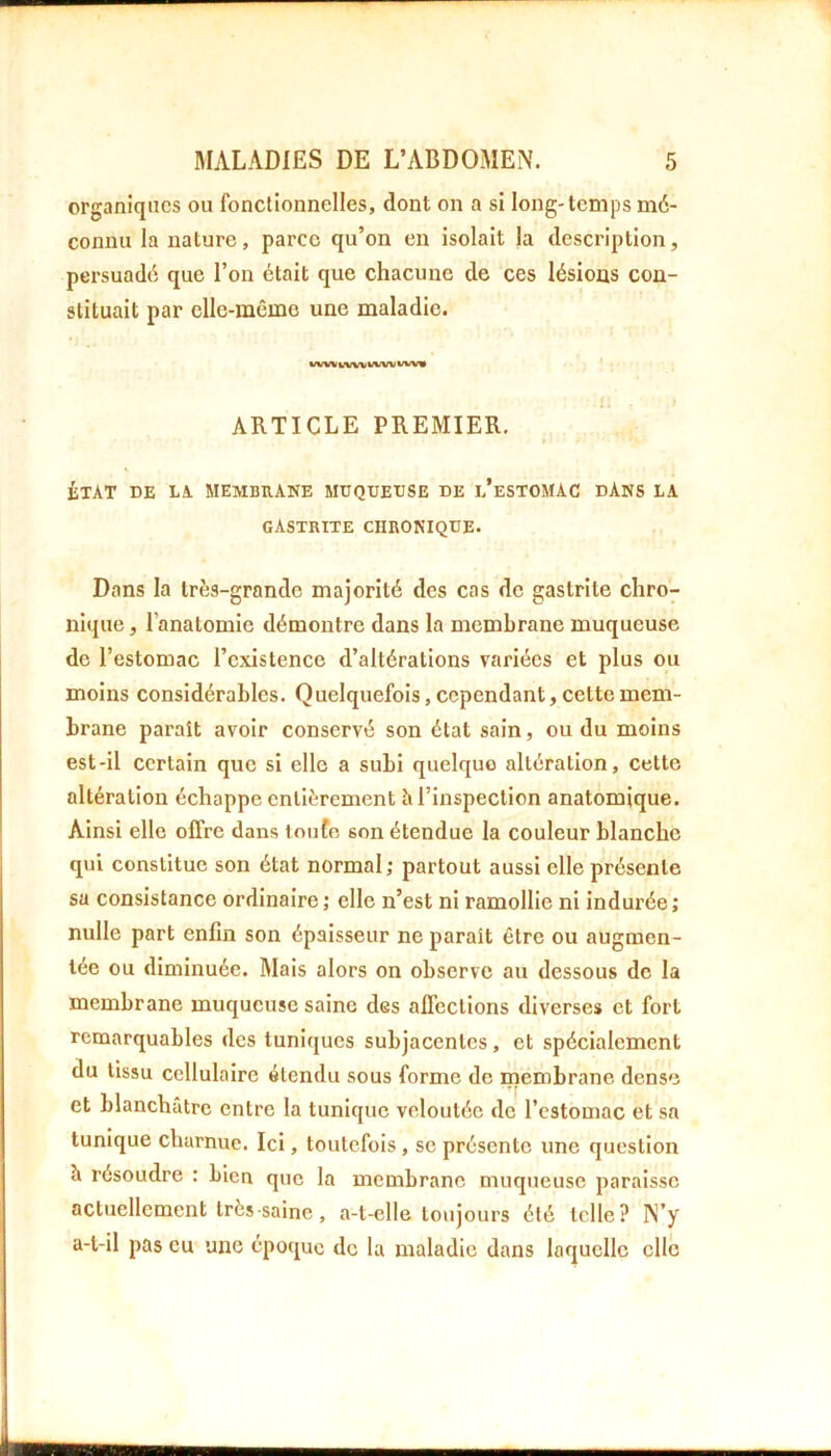 organiques ou fonctionnelles, dont on a si long-temps mé- connu la nature, parce qu’on en isolait la description, persuadé que l’on était que chacune de ces lésions con- stituait par cllc-mêmo une maladie. ARTICLE PREMIER, ÉTAT DE LA MEMBRANE MUQUEUSE DE l’eSTOMAC DANS LA gastrite chronique. Dans la très-grande majorité des cas de gastrite chro- nique , l’anatomie démontre dans la membrane muqueuse de l’estomac l’existence d’altérations variées et plus ou moins considérables. Quelquefois, cependant, cette mem- brane paraît avoir conservé son état sain, ou du moins est-il certain que si elle a subi quelque altération, cette altération échappe entièrement h l’inspection anatomique. Ainsi elle offre dans loiifo son étendue la couleur blanche qui constitue son état normal; partout aussi elle présente su consistance ordinaire; elle n’est ni ramollie ni indurée; nulle part enfin son épaisseur ne paraît être ou augmen- tée ou diminuée. Mais alors on observe au dessous de la membrane muqueuse saine des affections diverses et fort remarquables des tuniques subjacenlcs, et spécialement du tissu cellulaire étendu sous forme de membrane dense et blanchâtre entre la tunique veloutée de l’estomac et sa tunique charnue. Ici, toutefois, se présente une question à résoudre : bien que la membrane muqueuse paraisse actuellement très saine, a-t-elle toujours été telle? N’y a-t-il pas eu une époque de la maladie dans laquelle elle