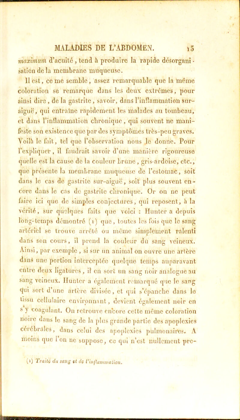 maximum d’acuité, tend à produire la rapide désorgani • salicn delà membrane muqueuse. Il est, ce me semble, assez remarquable que la même coloration se remarque dans les deux extrêmes, pour ainsi dire , de la gastrite, savoir, dans rinflammatioïi sur- aiguë, qui entraîne rapidement les malades au tombeau, et dans l’inflammation chronique, qui souvent ne mani- feste son existence que par des symptômes trës-peu graves. Voilb le fait, tel que l’observation nous le donne. Pour l’expliquer, il faudrait savoir d’une manière rigoureuse quelle est la cause de la couleur brune, gris-ardoise, etc., que présente la membrane muqueuse de l’estomac, soit dans le cas de gastrite sur-aiguë, soit plus souvent en- core dans le cas de gastrite chroni([uc. Or on ne peut faire ici que de simples conjectures, qui reposent, h la vérité, sur quelques faits que voici : Hunter a depuis long-temps démontré (i) que, toutes les fois que le sang artériel se trouve arrêté ou même simplement ralenti dans son cours, il prend la couleur du sang veineux. Ainsi, par exemple , si sur un animal on ouvre une artère dans une portion interceptée quelque temps auparavant entre deux ligatures, il en sort un sang noir analogue au sang veineux. II unter a également remarqué que le sang qui sort d’une artère divisée, et ((ui s’épanche dans le tissu cellulaire environnant, devient également noir en s y coagulant. On retrouve encore cette même coloration noire dans le sang de la jilus grande partie des apoplexies cérébrales, dans celui des apoplexies pulmonaires. A moins que l on ne suppose, ce qui n’est nullement pro- ^i) Traité du sans do l’inftammalion.