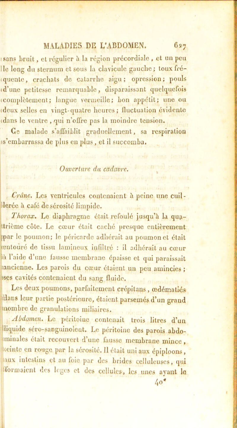 isans Lrult, cl régulier h la région précordiale , et un peu Ile long du sternum et sous la clavicule gauclic; touxfré- iquenle, crachats de catarrhe aigu; opression; pouls td’une petitesse remarquable, disparaissant quelquefois (Complètement; langue vermeille; bon appétit; une ou (deux selles en vingt-quatre heures; fluctuation évidente (dans le ventre , qui n’oflre pas la moindre tension. Ce malade s’afiaihlit gradnclleinent, sa respiration ss’emharrassa de plus en plus, et il succomba. Ouverture du cadavre. ^ Crâne. Les ventricules contenaient à peine une cuil- l'ierée à café de sérosité limpide. Thorax. Le diaphragme était refoulé jusqu’à la qua- ttrième côte. Le cœur était caché presque entièrement [par le poumon; le péricarde adhérait au poumon et était pntoûré de tissu lamineux inflllré : il adhérait au cœur \à l’aide d’une fausse membrane épaisse et qui paraissait |iancicnne. Les parois du cœur étaient un peu amincies; wes cavités contenaient du sang fluide. Les deux poumons, parfaitement crépitans , œdématiés Hans leur partie postérieure, étaient parsemés d’un grand nombre de granulations miliaires. Abdomen. Le péritoine contenait ti'ois litres d’un liquide séro-sanguinoleut. Le péritoine des parois abdo- jminales était recouvert d’une fausse membrane mince, iccinte en rouge par la sérosité. 11 était uni aux épiploons, inux intestins et au foie par des brides celluleuses, qui ■formaient des loges et des cellules, les unes ayant la 40