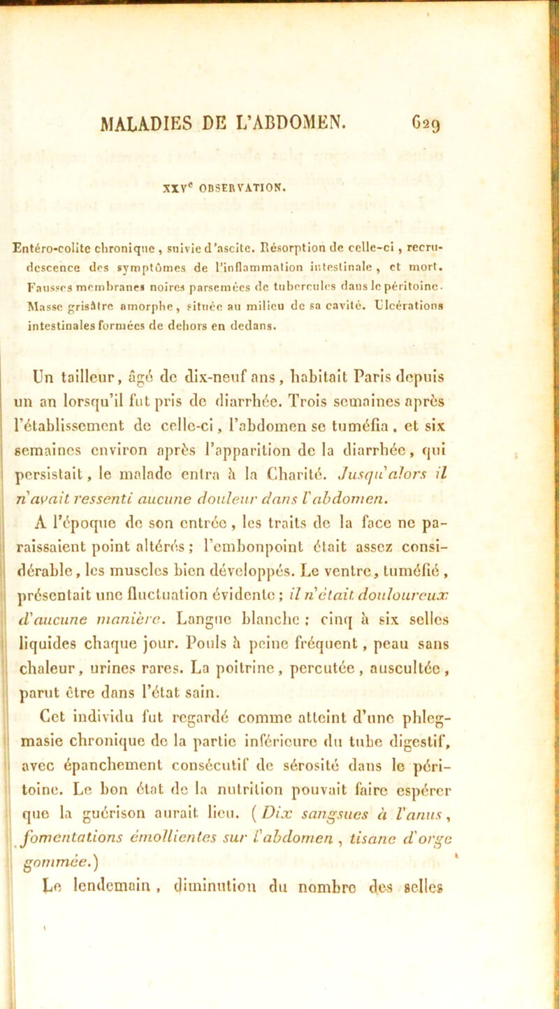 XXV' OBSERVATION. Entéro-colite clironiqne , suivie cl’.iscllc. Résorption de celle-ci, recru- descence des symptômes de l’inflnmmalion intestinale, et mort. Fausses membranes noires parsemées de tubercules dans le péritoine. Masse grisâtre amorphe, située au milieu do sa cavité. Ulcérations intestinales formées de dehors en dedans. Un tailleur, âg6 de dix-neuf mis , habitait Paris depuis i un an lorsqu’il fut pris do diarrhée. Trois semaines après l’établissement de celle-ci, l’abdomen se tuméfia . et six j semaines environ après l’apparition delà diarrhée, qui j persistait, le malade entra h la Charité. Jusqu alors il n avait ressenti aucune douleur dans Vabdomen. ’ A l’époqtie de son entrée, les traits de la face ne pa- ! raissaient point altérés ; l’embonpoint était assez consi- j dérable, les muscles bien développés. Le ventre, tuméfié , I présentait une fluctuation évidente ; il n'était douloureux d'aucune manière. Langue blanche ; cinq à six selles liquides chaque jour. Pouls h peine fréquent, peau sans chaleur, urines rares. La poitrine, percutée, auscultée, parut être dans l’état sain. Cet Individu fut regardé comme atteint d’une phleg- ■ masîe chronique de la partie inférieure du tube digestif, avec épanchement consécutif de sérosité dans le péri- toine. Le bon état de la nutrition pouvait faire espérer que la guérison aurait lieu. {Dix sangsues à l'anus, fomentations émollientes sur L'abdomen , tisane d'orge . gommée.) Le lendemain , diminution du nombre dc.s selles